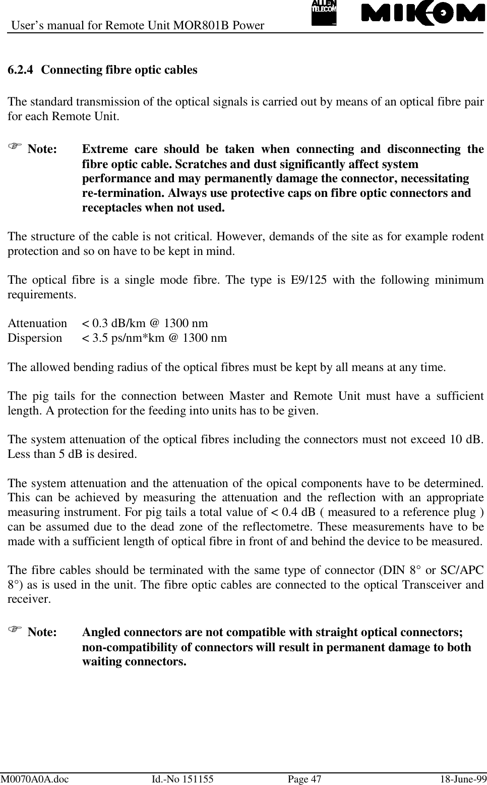 User’s manual for Remote Unit MOR801B PowerM0070A0A.doc Id.-No 151155 Page 47 18-June-996.2.4 Connecting fibre optic cablesThe standard transmission of the optical signals is carried out by means of an optical fibre pairfor each Remote Unit. Note: Extreme care should be taken when connecting and disconnecting thefibre optic cable. Scratches and dust significantly affect system performance and may permanently damage the connector, necessitating re-termination. Always use protective caps on fibre optic connectors and receptacles when not used.The structure of the cable is not critical. However, demands of the site as for example rodentprotection and so on have to be kept in mind.The optical fibre is a single mode fibre. The type is E9/125 with the following minimumrequirements.Attenuation &lt; 0.3 dB/km @ 1300 nmDispersion &lt; 3.5 ps/nm*km @ 1300 nmThe allowed bending radius of the optical fibres must be kept by all means at any time.The pig tails for the connection between Master and Remote Unit must have a sufficientlength. A protection for the feeding into units has to be given.The system attenuation of the optical fibres including the connectors must not exceed 10 dB.Less than 5 dB is desired.The system attenuation and the attenuation of the opical components have to be determined.This can be achieved by measuring the attenuation and the reflection with an appropriatemeasuring instrument. For pig tails a total value of &lt; 0.4 dB ( measured to a reference plug )can be assumed due to the dead zone of the reflectometre. These measurements have to bemade with a sufficient length of optical fibre in front of and behind the device to be measured.The fibre cables should be terminated with the same type of connector (DIN 8° or SC/APC8°) as is used in the unit. The fibre optic cables are connected to the optical Transceiver andreceiver. Note:   Angled connectors are not compatible with straight optical connectors;non-compatibility of connectors will result in permanent damage to bothwaiting connectors.