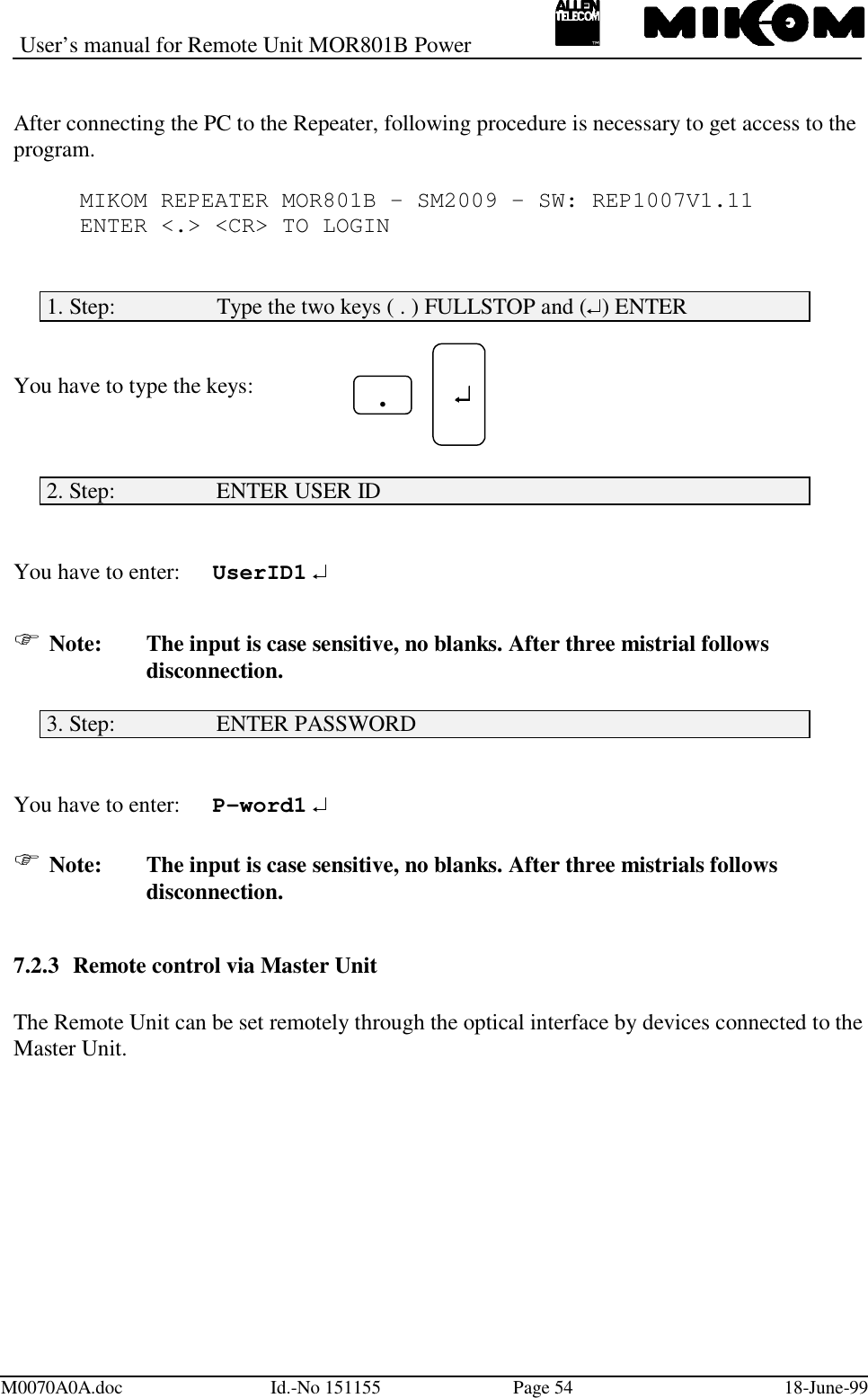 User’s manual for Remote Unit MOR801B PowerM0070A0A.doc Id.-No 151155 Page 54 18-June-99After connecting the PC to the Repeater, following procedure is necessary to get access to theprogram.MIKOM REPEATER MOR801B - SM2009 - SW: REP1007V1.11ENTER &lt;.&gt; &lt;CR&gt; TO LOGIN1. Step:                  Type the two keys ( . ) FULLSTOP and ( ) ENTERYou have to type the keys:2. Step:                  ENTER USER IDYou have to enter: UserID1  Note: The input is case sensitive, no blanks. After three mistrial followsdisconnection.3. Step:                  ENTER PASSWORDYou have to enter: P-word1  Note: The input is case sensitive, no blanks. After three mistrials followsdisconnection.7.2.3 Remote control via Master UnitThe Remote Unit can be set remotely through the optical interface by devices connected to theMaster Unit. .