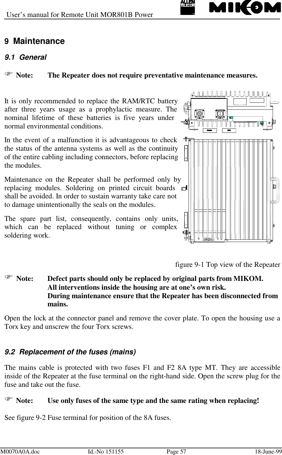 User’s manual for Remote Unit MOR801B PowerM0070A0A.doc Id.-No 151155 Page 57 18-June-999  Maintenance9.1 General Note:  The Repeater does not require preventative maintenance measures.It is only recommended to replace the RAM/RTC batteryafter three years usage as a prophylactic measure. Thenominal lifetime of these batteries is five years undernormal environmental conditions.In the event of a malfunction it is advantageous to checkthe status of the antenna systems as well as the continuityof the entire cabling including connectors, before replacingthe modules.Maintenance on the Repeater shall be performed only byreplacing modules. Soldering on printed circuit boardsshall be avoided. In order to sustain warranty take care notto damage unintentionally the seals on the modules.The spare part list, consequently, contains only units,which can be replaced without tuning or complexsoldering work.figure 9-1 Top view of the Repeater Note:  Defect parts should only be replaced by original parts from MIKOM.All interventions inside the housing are at one’s own risk.During maintenance ensure that the Repeater has been disconnected frommains.Open the lock at the connector panel and remove the cover plate. To open the housing use aTorx key and unscrew the four Torx screws.9.2  Replacement of the fuses (mains)The mains cable is protected with two fuses F1 and F2 8A type MT. They are accessibleinside of the Repeater at the fuse terminal on the right-hand side. Open the screw plug for thefuse and take out the fuse. Note:  Use only fuses of the same type and the same rating when replacing!See figure 9-2 Fuse terminal for position of the 8A fuses.