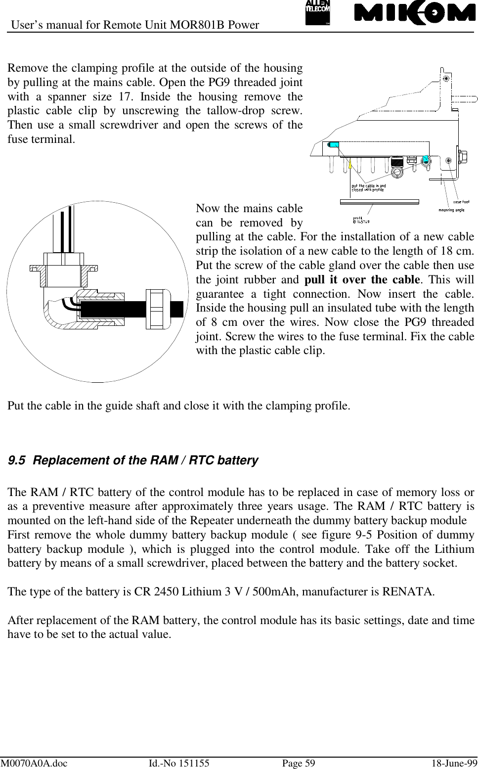 User’s manual for Remote Unit MOR801B PowerM0070A0A.doc Id.-No 151155 Page 59 18-June-99Remove the clamping profile at the outside of the housingby pulling at the mains cable. Open the PG9 threaded jointwith a spanner size 17. Inside the housing remove theplastic cable clip by unscrewing the tallow-drop screw.Then use a small screwdriver and open the screws of thefuse terminal.Now the mains cablecan be removed bypulling at the cable. For the installation of a new cablestrip the isolation of a new cable to the length of 18 cm.Put the screw of the cable gland over the cable then usethe joint rubber and pull it over the cable. This willguarantee a tight connection. Now insert the cable.Inside the housing pull an insulated tube with the lengthof 8 cm over the wires. Now close the PG9 threadedjoint. Screw the wires to the fuse terminal. Fix the cablewith the plastic cable clip.Put the cable in the guide shaft and close it with the clamping profile.9.5  Replacement of the RAM / RTC batteryThe RAM / RTC battery of the control module has to be replaced in case of memory loss oras a preventive measure after approximately three years usage. The RAM / RTC battery ismounted on the left-hand side of the Repeater underneath the dummy battery backup moduleFirst remove the whole dummy battery backup module ( see figure 9-5 Position of dummybattery backup module ), which is plugged into the control module. Take off the Lithiumbattery by means of a small screwdriver, placed between the battery and the battery socket.The type of the battery is CR 2450 Lithium 3 V / 500mAh, manufacturer is RENATA.After replacement of the RAM battery, the control module has its basic settings, date and timehave to be set to the actual value.