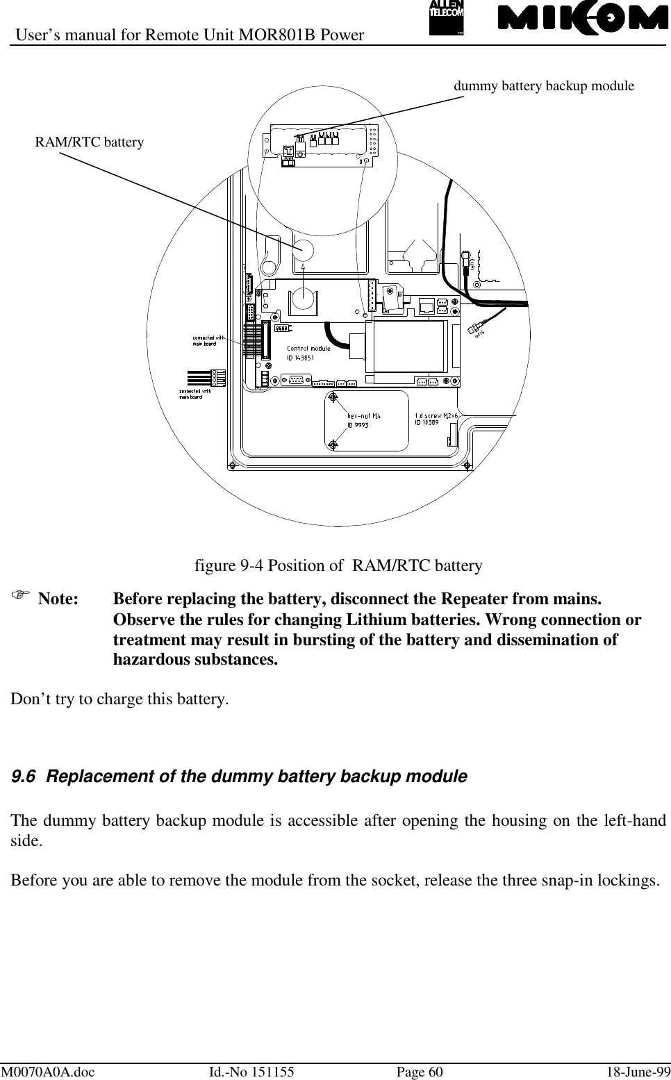 User’s manual for Remote Unit MOR801B PowerM0070A0A.doc Id.-No 151155 Page 60 18-June-99figure 9-4 Position of  RAM/RTC battery Note: Before replacing the battery, disconnect the Repeater from mains.Observe the rules for changing Lithium batteries. Wrong connection ortreatment may result in bursting of the battery and dissemination ofhazardous substances.Don’t try to charge this battery.9.6  Replacement of the dummy battery backup moduleThe dummy battery backup module is accessible after opening the housing on the left-handside.Before you are able to remove the module from the socket, release the three snap-in lockings.RAM/RTC batterydummy battery backup module