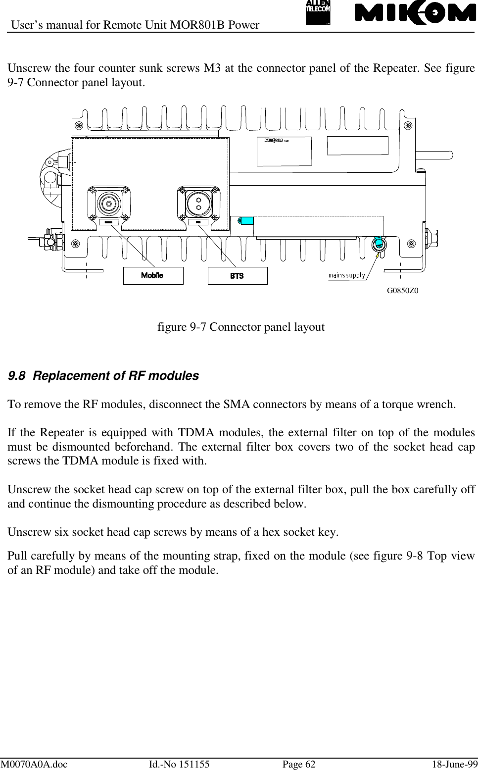 User’s manual for Remote Unit MOR801B PowerM0070A0A.doc Id.-No 151155 Page 62 18-June-99Unscrew the four counter sunk screws M3 at the connector panel of the Repeater. See figure9-7 Connector panel layout.figure 9-7 Connector panel layout9.8  Replacement of RF modulesTo remove the RF modules, disconnect the SMA connectors by means of a torque wrench.If the Repeater is equipped with TDMA modules, the external filter on top of the modulesmust be dismounted beforehand. The external filter box covers two of the socket head capscrews the TDMA module is fixed with.Unscrew the socket head cap screw on top of the external filter box, pull the box carefully offand continue the dismounting procedure as described below.Unscrew six socket head cap screws by means of a hex socket key.Pull carefully by means of the mounting strap, fixed on the module (see figure 9-8 Top viewof an RF module) and take off the module.G0850Z0