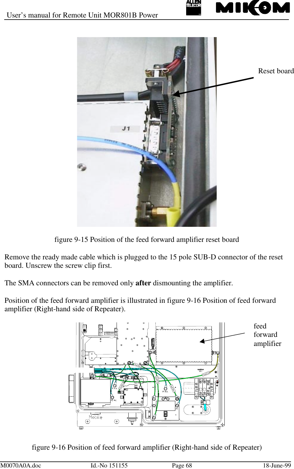 User’s manual for Remote Unit MOR801B PowerM0070A0A.doc Id.-No 151155 Page 68 18-June-99figure 9-15 Position of the feed forward amplifier reset boardRemove the ready made cable which is plugged to the 15 pole SUB-D connector of the resetboard. Unscrew the screw clip first.The SMA connectors can be removed only after dismounting the amplifier.Position of the feed forward amplifier is illustrated in figure 9-16 Position of feed forwardamplifier (Right-hand side of Repeater).figure 9-16 Position of feed forward amplifier (Right-hand side of Repeater)Reset boardfeedforwardamplifier