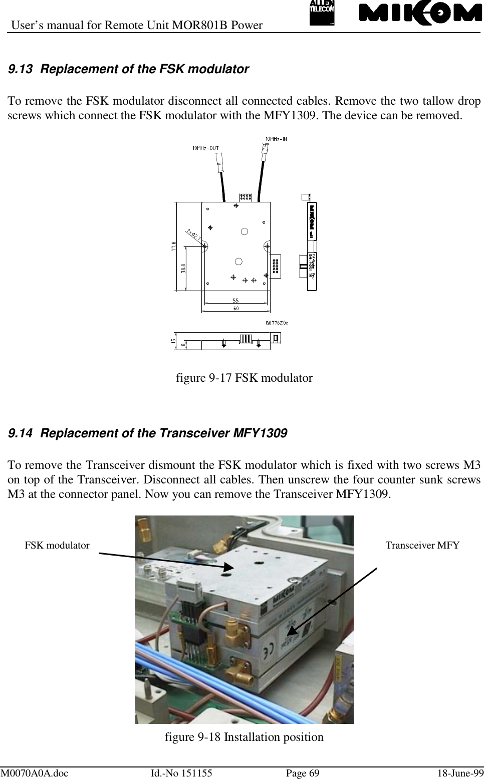 User’s manual for Remote Unit MOR801B PowerM0070A0A.doc Id.-No 151155 Page 69 18-June-999.13  Replacement of the FSK modulatorTo remove the FSK modulator disconnect all connected cables. Remove the two tallow dropscrews which connect the FSK modulator with the MFY1309. The device can be removed.figure 9-17 FSK modulator9.14  Replacement of the Transceiver MFY1309To remove the Transceiver dismount the FSK modulator which is fixed with two screws M3on top of the Transceiver. Disconnect all cables. Then unscrew the four counter sunk screwsM3 at the connector panel. Now you can remove the Transceiver MFY1309.figure 9-18 Installation positionTransceiver MFYFSK modulator
