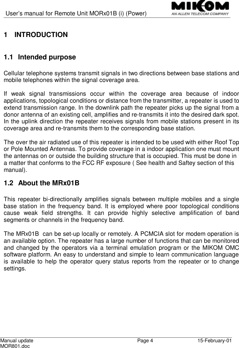   User’s manual for Remote Unit MORx01B (i) (Power)   Manual update MOR801.doc  Page 4 15-February-01  1 INTRODUCTION  1.1 Intended purpose  Cellular telephone systems transmit signals in two directions between base stations and mobile telephones within the signal coverage area.  If weak signal transmissions occur within the coverage area because of indoor applications, topological conditions or distance from the transmitter, a repeater is used to extend transmission range. In the downlink path the repeater picks up the signal from a donor antenna of an existing cell, amplifies and re-transmits it into the desired dark spot. In the uplink direction the repeater receives signals from mobile stations present in its coverage area and re-transmits them to the corresponding base station.  The over the air radiated use of this repeater is intended to be used with either Roof Top or Pole Mounted Antennas. To provide coverage in a indoor application one must mount the antennas on or outside the building structure that is occupied. This must be done in a matter that conforms to the FCC RF exposure ( See health and Saftey section of this manual). 1.2 About the MRx01B   This repeater bi-directionally amplifies signals between multiple mobiles and a single base station in the frequency band. It is employed where poor topological conditions cause weak field strengths. It can provide highly selective amplification of band segments or channels in the frequency band.  The MRx01B  can be set-up locally or remotely. A PCMCIA slot for modem operation is an available option. The repeater has a large number of functions that can be monitored and changed by the operators via a terminal emulation program or the MIKOM OMC software platform. An easy to understand and simple to learn communication language is available to help the operator query status reports from the repeater or to change settings. 
