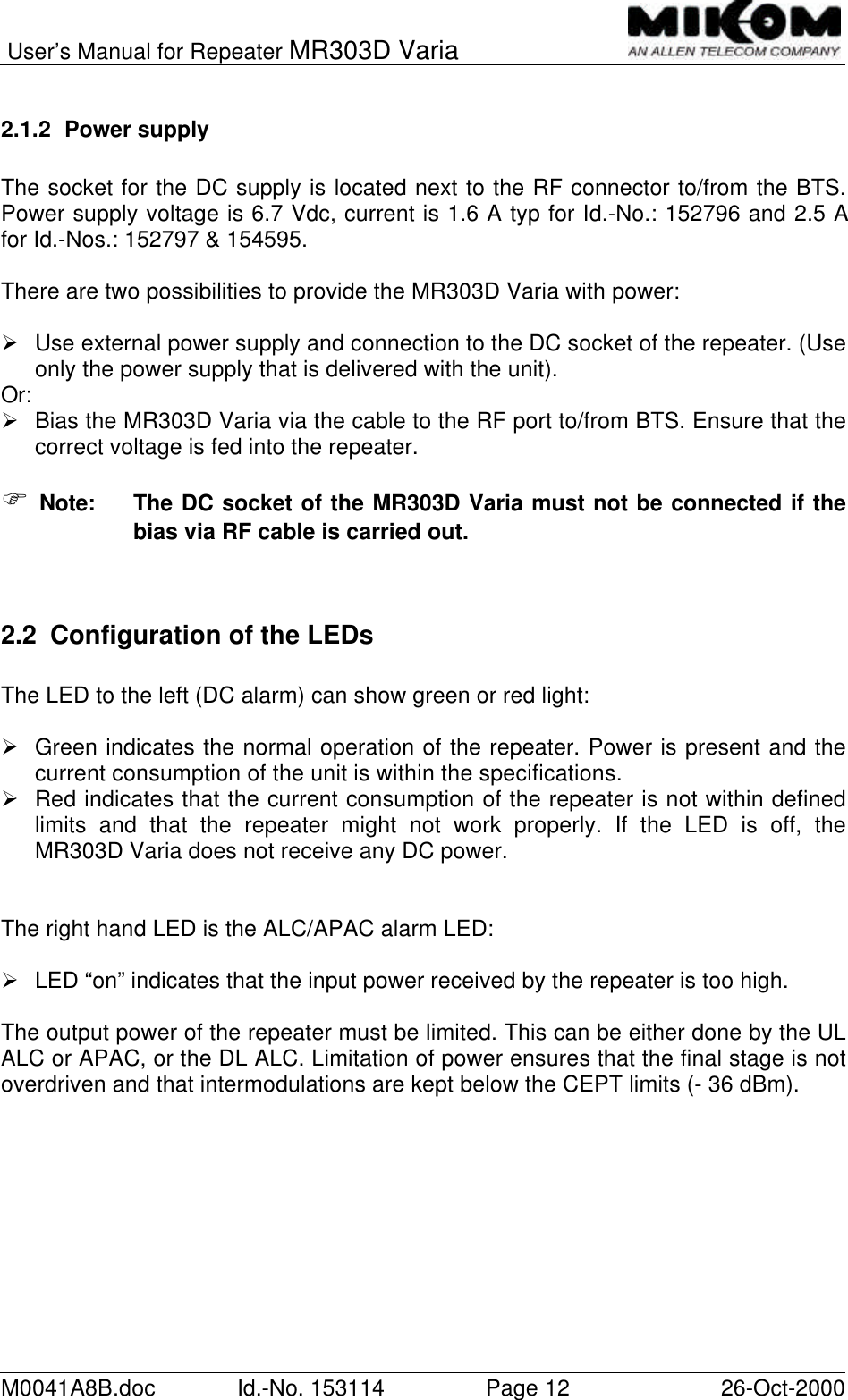 User’s Manual for Repeater MR303D VariaM0041A8B.doc Id.-No. 153114 Page 12 26-Oct-20002.1.2 Power supplyThe socket for the DC supply is located next to the RF connector to/from the BTS.Power supply voltage is 6.7 Vdc, current is 1.6 A typ for Id.-No.: 152796 and 2.5 Afor Id.-Nos.: 152797 &amp; 154595.There are two possibilities to provide the MR303D Varia with power:Ø Use external power supply and connection to the DC socket of the repeater. (Useonly the power supply that is delivered with the unit).Or:Ø Bias the MR303D Varia via the cable to the RF port to/from BTS. Ensure that thecorrect voltage is fed into the repeater.F Note:  The DC socket of the MR303D Varia must not be connected if thebias via RF cable is carried out.2.2 Configuration of the LEDsThe LED to the left (DC alarm) can show green or red light:Ø Green indicates the normal operation of the repeater. Power is present and thecurrent consumption of the unit is within the specifications.Ø Red indicates that the current consumption of the repeater is not within definedlimits and that the repeater might not work properly. If the LED is off, theMR303D Varia does not receive any DC power.The right hand LED is the ALC/APAC alarm LED:Ø LED “on” indicates that the input power received by the repeater is too high.The output power of the repeater must be limited. This can be either done by the ULALC or APAC, or the DL ALC. Limitation of power ensures that the final stage is notoverdriven and that intermodulations are kept below the CEPT limits (- 36 dBm).