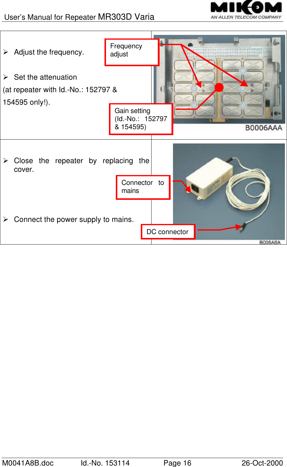 User’s Manual for Repeater MR303D VariaM0041A8B.doc Id.-No. 153114 Page 16 26-Oct-2000Ø Adjust the frequency.Ø Set the attenuation(at repeater with Id.-No.: 152797 &amp;154595 only!).Ø Close the repeater by replacing thecover.Ø Connect the power supply to mains.Connector tomainsGain setting(Id.-No.: 152797&amp; 154595)FrequencyadjustDC connector