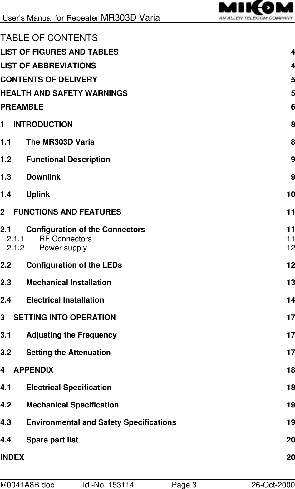 User’s Manual for Repeater MR303D VariaM0041A8B.doc Id.-No. 153114 Page 326-Oct-2000TABLE OF CONTENTSLIST OF FIGURES AND TABLES 4LIST OF ABBREVIATIONS 4CONTENTS OF DELIVERY 5HEALTH AND SAFETY WARNINGS 5PREAMBLE 61INTRODUCTION 81.1 The MR303D Varia 81.2 Functional Description 91.3 Downlink 91.4 Uplink 102FUNCTIONS AND FEATURES 112.1 Configuration of the Connectors 112.1.1 RF Connectors 112.1.2 Power supply 122.2 Configuration of the LEDs 122.3 Mechanical Installation 132.4 Electrical Installation 143SETTING INTO OPERATION 173.1 Adjusting the Frequency 173.2 Setting the Attenuation 174APPENDIX 184.1 Electrical Specification 184.2 Mechanical Specification 194.3 Environmental and Safety Specifications 194.4 Spare part list 20INDEX 20