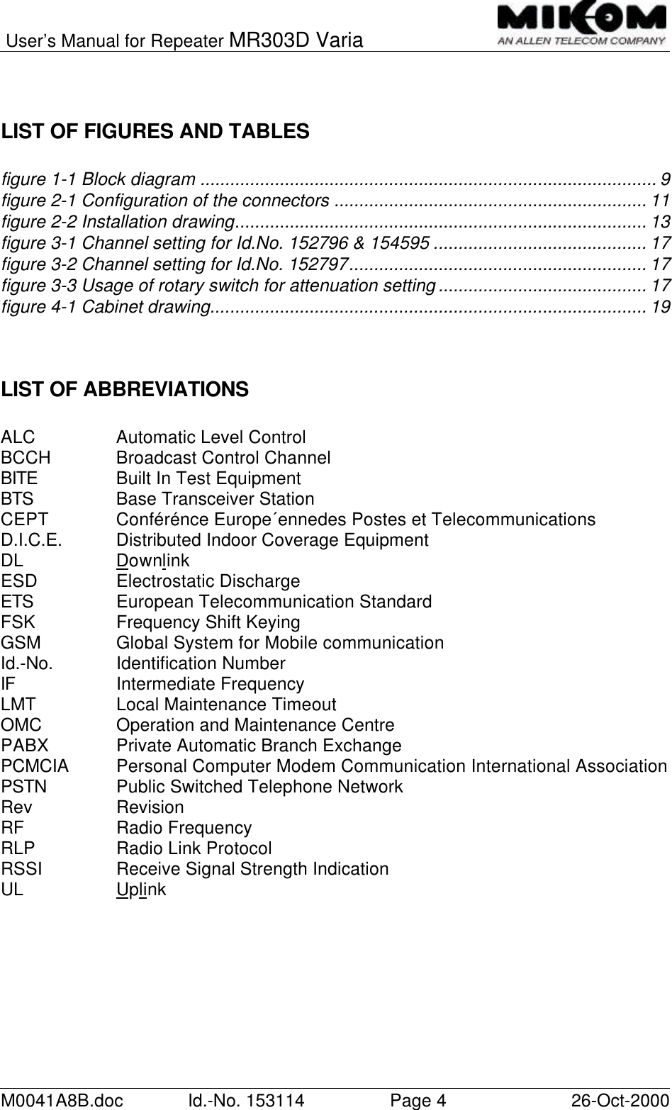 User’s Manual for Repeater MR303D VariaM0041A8B.doc Id.-No. 153114 Page 426-Oct-2000LIST OF FIGURES AND TABLESfigure 1-1 Block diagram ............................................................................................ 9figure 2-1 Configuration of the connectors ............................................................... 11figure 2-2 Installation drawing................................................................................... 13figure 3-1 Channel setting for Id.No. 152796 &amp; 154595 ........................................... 17figure 3-2 Channel setting for Id.No. 152797............................................................ 17figure 3-3 Usage of rotary switch for attenuation setting .......................................... 17figure 4-1 Cabinet drawing........................................................................................ 19LIST OF ABBREVIATIONSALC Automatic Level ControlBCCH Broadcast Control ChannelBITE Built In Test EquipmentBTS Base Transceiver StationCEPT Conférénce Europe´ennedes Postes et TelecommunicationsD.I.C.E. Distributed Indoor Coverage EquipmentDL DownlinkESD Electrostatic DischargeETS European Telecommunication StandardFSK Frequency Shift KeyingGSM Global System for Mobile communicationId.-No. Identification NumberIF Intermediate FrequencyLMT Local Maintenance TimeoutOMC Operation and Maintenance CentrePABX Private Automatic Branch ExchangePCMCIA Personal Computer Modem Communication International AssociationPSTN Public Switched Telephone NetworkRev RevisionRF Radio FrequencyRLP Radio Link ProtocolRSSI Receive Signal Strength IndicationUL Uplink