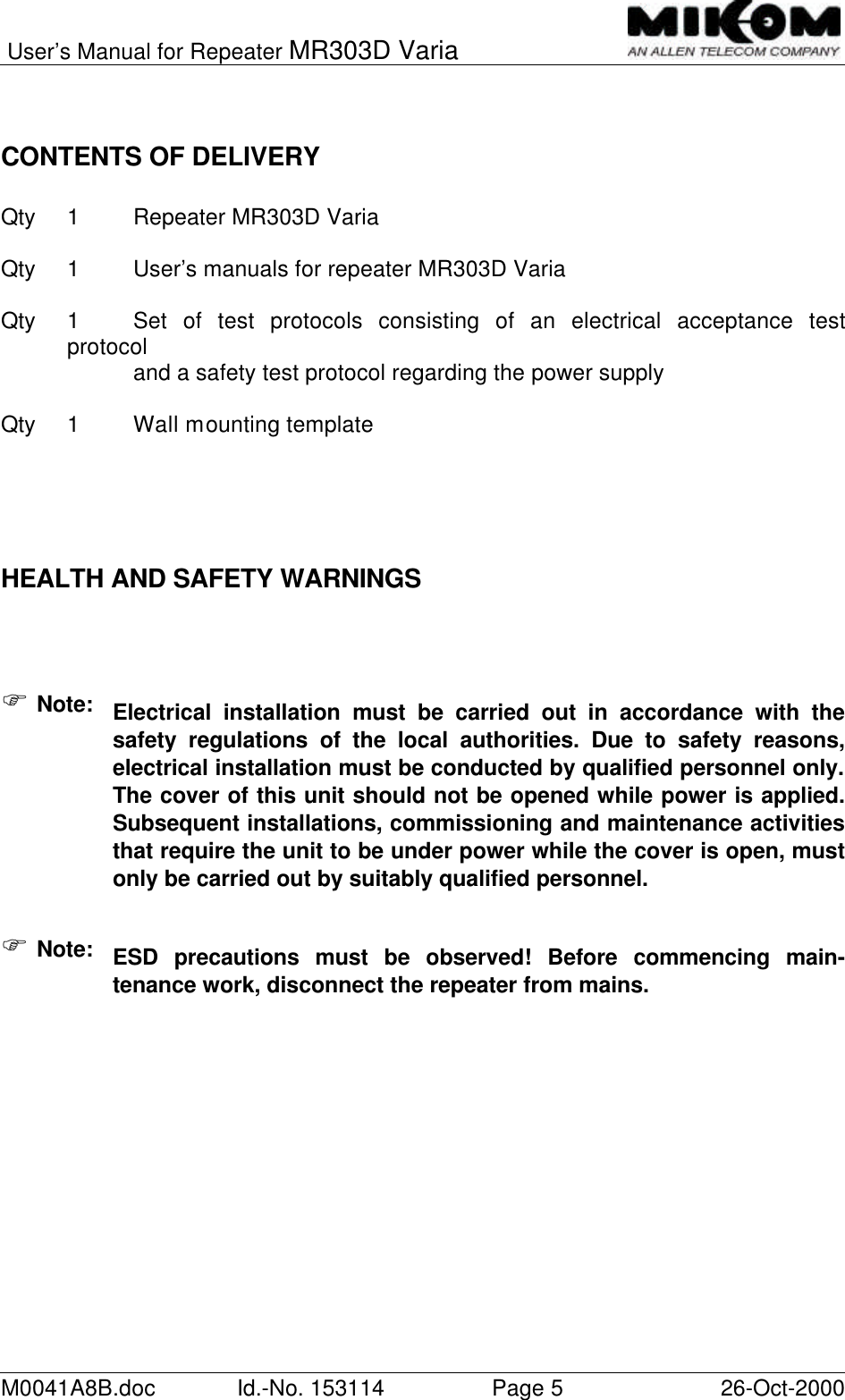 User’s Manual for Repeater MR303D VariaM0041A8B.doc Id.-No. 153114 Page 526-Oct-2000CONTENTS OF DELIVERYQty 1Repeater MR303D VariaQty 1User’s manuals for repeater MR303D VariaQty 1Set of test protocols consisting of an electrical acceptance testprotocoland a safety test protocol regarding the power supplyQty 1Wall mounting templateHEALTH AND SAFETY WARNINGSF Note: Electrical installation must be carried out in accordance with thesafety regulations of the local authorities. Due to safety reasons,electrical installation must be conducted by qualified personnel only.The cover of this unit should not be opened while power is applied.Subsequent installations, commissioning and maintenance activitiesthat require the unit to be under power while the cover is open, mustonly be carried out by suitably qualified personnel.F Note: ESD precautions must be observed! Before commencing main-tenance work, disconnect the repeater from mains.