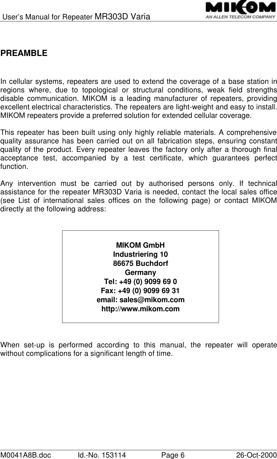 User’s Manual for Repeater MR303D VariaM0041A8B.doc Id.-No. 153114 Page 626-Oct-2000PREAMBLEIn cellular systems, repeaters are used to extend the coverage of a base station inregions where, due to topological or structural conditions, weak field strengthsdisable communication. MIKOM is a leading manufacturer of repeaters, providingexcellent electrical characteristics. The repeaters are light-weight and easy to install.MIKOM repeaters provide a preferred solution for extended cellular coverage.This repeater has been built using only highly reliable materials. A comprehensivequality assurance has been carried out on all fabrication steps, ensuring constantquality of the product. Every repeater leaves the factory only after a thorough finalacceptance test, accompanied by a test certificate, which guarantees perfectfunction.Any intervention must be carried out by authorised persons only. If technicalassistance for the repeater MR303D Varia is needed, contact the local sales office(see List of international sales offices on the following page) or contact MIKOMdirectly at the following address:When set-up is performed according to this manual, the repeater will operatewithout complications for a significant length of time.MIKOM GmbHIndustriering 1086675 BuchdorfGermanyTel: +49 (0) 9099 69 0Fax: +49 (0) 9099 69 31email: sales@mikom.comhttp://www.mikom.com