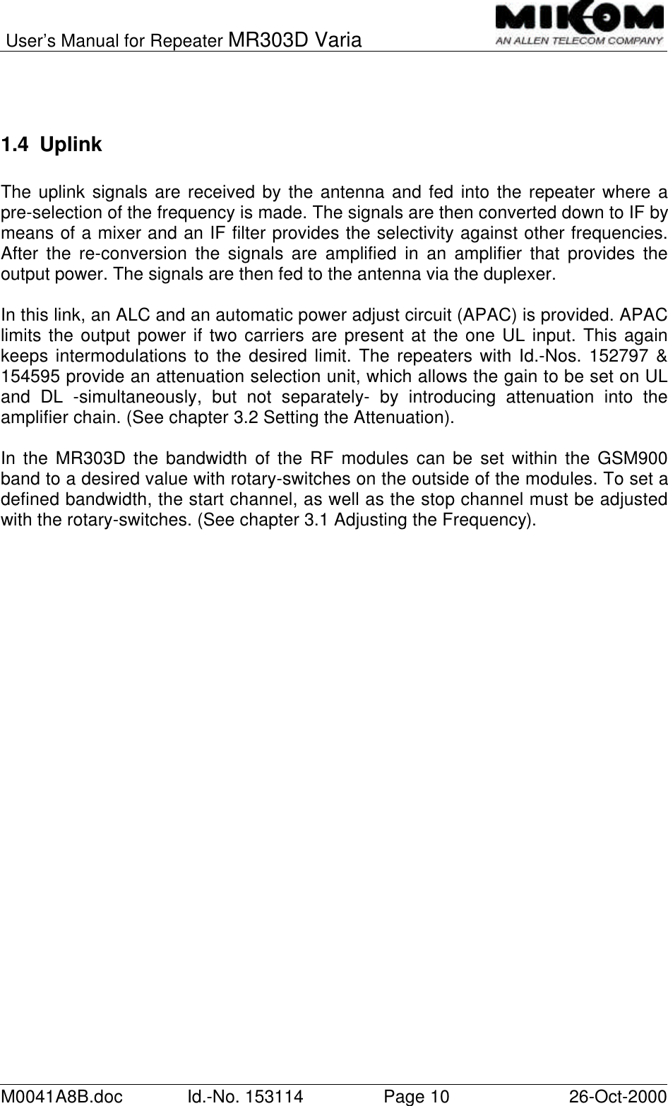 User’s Manual for Repeater MR303D VariaM0041A8B.doc Id.-No. 153114 Page 10 26-Oct-20001.4 UplinkThe uplink signals are received by the antenna and fed into the repeater where apre-selection of the frequency is made. The signals are then converted down to IF bymeans of a mixer and an IF filter provides the selectivity against other frequencies.After the re-conversion the signals are amplified in an amplifier that provides theoutput power. The signals are then fed to the antenna via the duplexer.In this link, an ALC and an automatic power adjust circuit (APAC) is provided. APAClimits the output power if two carriers are present at the one UL input. This againkeeps intermodulations to the desired limit. The repeaters with Id.-Nos. 152797 &amp;154595 provide an attenuation selection unit, which allows the gain to be set on ULand DL -simultaneously, but not separately- by introducing attenuation into theamplifier chain. (See chapter 3.2 Setting the Attenuation).In the MR303D the bandwidth of the RF modules can be set within the GSM900band to a desired value with rotary-switches on the outside of the modules. To set adefined bandwidth, the start channel, as well as the stop channel must be adjustedwith the rotary-switches. (See chapter 3.1 Adjusting the Frequency).