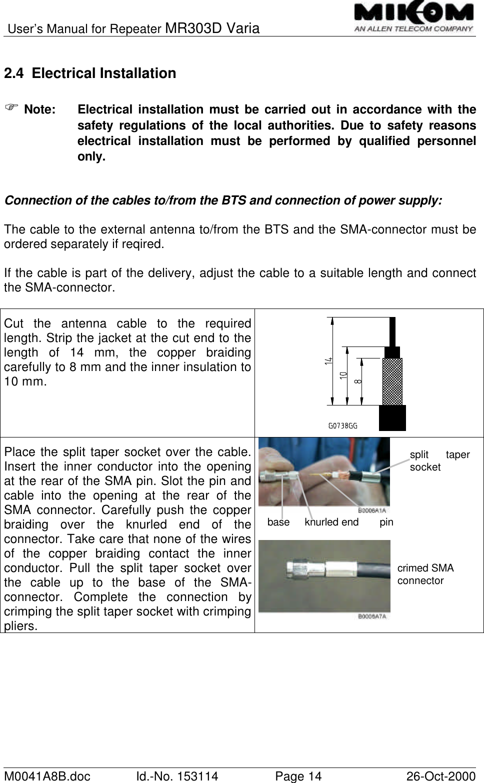 User’s Manual for Repeater MR303D VariaM0041A8B.doc Id.-No. 153114 Page 14 26-Oct-20002.4 Electrical InstallationF Note: Electrical installation must be carried out in accordance with thesafety regulations of the local authorities. Due to safety reasonselectrical installation must be performed by qualified personnelonly.Connection of the cables to/from the BTS and connection of power supply:The cable to the external antenna to/from the BTS and the SMA-connector must beordered separately if reqired.If the cable is part of the delivery, adjust the cable to a suitable length and connectthe SMA-connector.Cut the antenna cable to the requiredlength. Strip the jacket at the cut end to thelength of 14 mm, the copper braidingcarefully to 8 mm and the inner insulation to10 mm.Place the split taper socket over the cable.Insert the inner conductor into the openingat the rear of the SMA pin. Slot the pin andcable into the opening at the rear of theSMA connector. Carefully push the copperbraiding over the knurled end of theconnector. Take care that none of the wiresof the copper braiding contact the innerconductor. Pull the split taper socket overthe cable up to the base of the SMA-connector. Complete the connection bycrimping the split taper socket with crimpingpliers.split tapersocketbase     knurled end       pincrimed SMAconnector