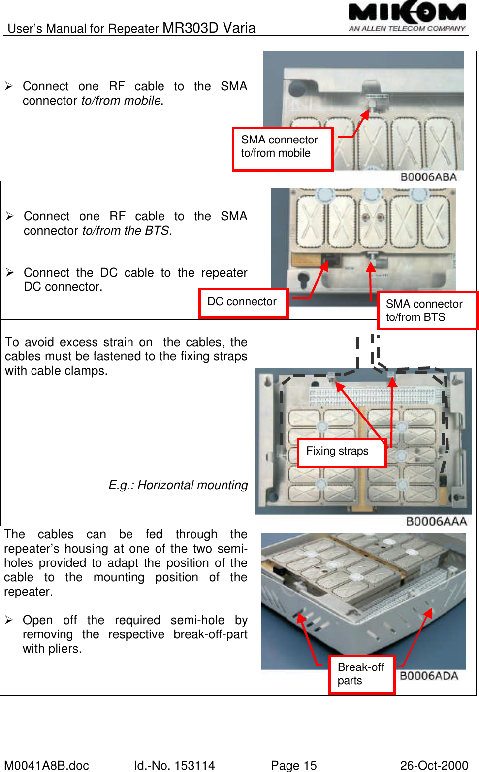 User’s Manual for Repeater MR303D VariaM0041A8B.doc Id.-No. 153114 Page 15 26-Oct-2000Ø Connect one RF cable to the SMAconnector to/from mobile.Ø Connect one RF cable to the SMAconnector to/from the BTS.Ø Connect the DC cable to the repeaterDC connector.To avoid excess strain on  the cables, thecables must be fastened to the fixing strapswith cable clamps.E.g.: Horizontal mountingThe cables can be fed through therepeater’s housing at one of the two semi-holes provided to adapt the position of thecable to the mounting position of therepeater.Ø Open off the required semi-hole byremoving the respective break-off-partwith pliers.Break-offpartsSMA connectorto/from mobileSMA connectorto/from BTSDC connectorFixing straps