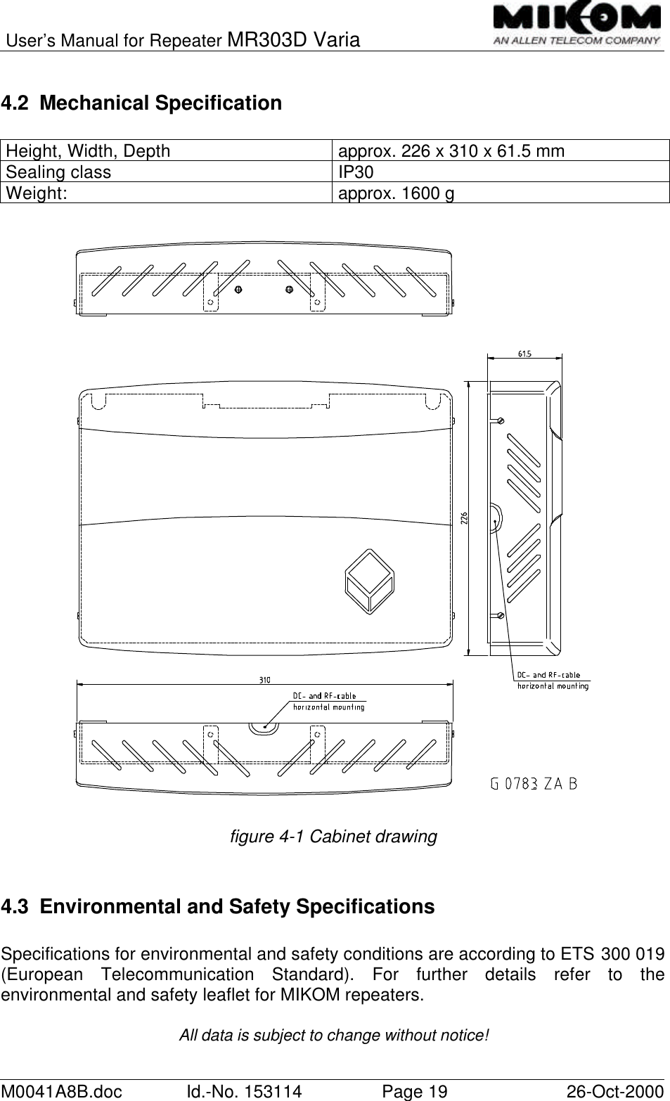 User’s Manual for Repeater MR303D VariaM0041A8B.doc Id.-No. 153114 Page 19 26-Oct-20004.2 Mechanical SpecificationHeight, Width, Depth approx. 226 x 310 x 61.5 mmSealing class IP30Weight: approx. 1600 gfigure 4-1 Cabinet drawing4.3 Environmental and Safety SpecificationsSpecifications for environmental and safety conditions are according to ETS 300 019(European Telecommunication Standard). For further details refer to theenvironmental and safety leaflet for MIKOM repeaters.All data is subject to change without notice!