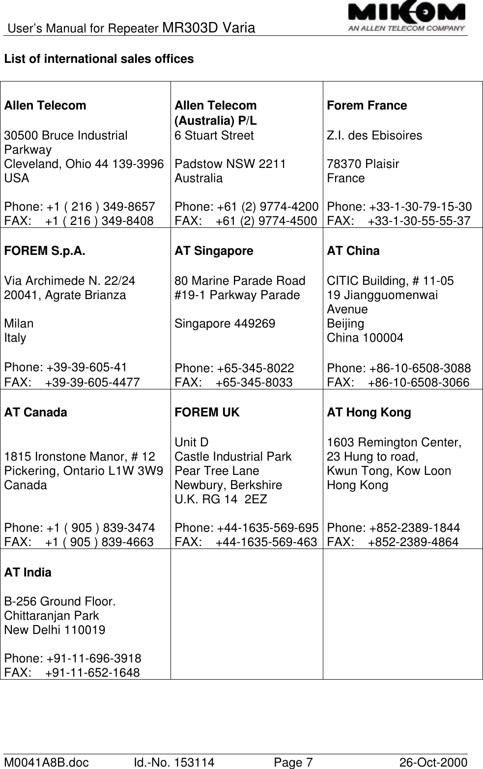 User’s Manual for Repeater MR303D VariaM0041A8B.doc Id.-No. 153114 Page 726-Oct-2000List of international sales officesAllen Telecom Allen Telecom(Australia) P/L Forem France30500 Bruce IndustrialParkway 6 Stuart Street Z.I. des EbisoiresCleveland, Ohio 44 139-3996 Padstow NSW 2211 78370 PlaisirUSA Australia FrancePhone: +1 ( 216 ) 349-8657 Phone: +61 (2) 9774-4200 Phone: +33-1-30-79-15-30FAX:    +1 ( 216 ) 349-8408 FAX:    +61 (2) 9774-4500 FAX:    +33-1-30-55-55-37FOREM S.p.A. AT Singapore AT ChinaVia Archimede N. 22/24 80 Marine Parade Road CITIC Building, # 11-0520041, Agrate Brianza #19-1 Parkway Parade 19 JiangguomenwaiAvenueMilan Singapore 449269 BeijingItaly China 100004Phone: +39-39-605-41 Phone: +65-345-8022 Phone: +86-10-6508-3088FAX:    +39-39-605-4477 FAX:    +65-345-8033 FAX:    +86-10-6508-3066AT Canada FOREM UK AT Hong Kong1815 Ironstone Manor, # 12 Unit DCastle Industrial Park 1603 Remington Center,23 Hung to road,Pickering, Ontario L1W 3W9Canada Pear Tree LaneNewbury, Berkshire Kwun Tong, Kow LoonHong KongU.K. RG 14  2EZPhone: +1 ( 905 ) 839-3474 Phone: +44-1635-569-695 Phone: +852-2389-1844FAX:    +1 ( 905 ) 839-4663 FAX:    +44-1635-569-463 FAX:    +852-2389-4864AT IndiaB-256 Ground Floor.Chittaranjan ParkNew Delhi 110019Phone: +91-11-696-3918FAX:    +91-11-652-1648