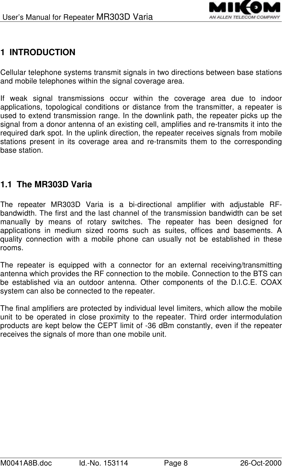 User’s Manual for Repeater MR303D VariaM0041A8B.doc Id.-No. 153114 Page 826-Oct-20001 INTRODUCTIONCellular telephone systems transmit signals in two directions between base stationsand mobile telephones within the signal coverage area.If weak signal transmissions occur within the coverage area due to indoorapplications, topological conditions or distance from the transmitter, a repeater isused to extend transmission range. In the downlink path, the repeater picks up thesignal from a donor antenna of an existing cell, amplifies and re-transmits it into therequired dark spot. In the uplink direction, the repeater receives signals from mobilestations present in its coverage area and re-transmits them to the correspondingbase station.1.1 The MR303D VariaThe  repeater MR303D Varia is a bi-directional amplifier with adjustable RF-bandwidth. The first and the last channel of the transmission bandwidth can be setmanually by means of rotary switches. The repeater has been designed forapplications in medium sized rooms such as suites, offices and basements. Aquality connection with a mobile phone can usually not be established in theserooms.The repeater is equipped with a connector for an external receiving/transmittingantenna which provides the RF connection to the mobile. Connection to the BTS canbe established via an outdoor antenna. Other components of the D.I.C.E. COAXsystem can also be connected to the repeater.The final amplifiers are protected by individual level limiters, which allow the mobileunit to be operated in close proximity to the repeater. Third order intermodulationproducts are kept below the CEPT limit of -36 dBm constantly, even if the repeaterreceives the signals of more than one mobile unit.