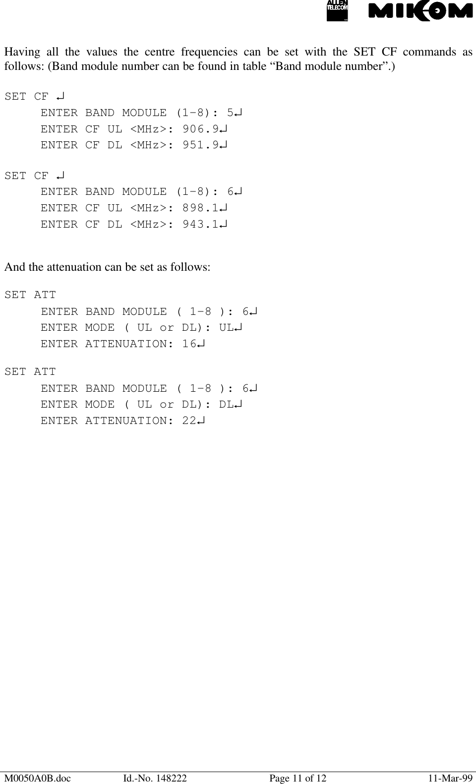 M0050A0B.doc Id.-No. 148222 Page 11 of 12 11-Mar-99Having all the values the centre frequencies can be set with the SET CF commands asfollows: (Band module number can be found in table “Band module number”.)SET CF ↵ENTER BAND MODULE (1-8): 5↵ENTER CF UL &lt;MHz&gt;: 906.9↵ENTER CF DL &lt;MHz&gt;: 951.9↵SET CF ↵ENTER BAND MODULE (1-8): 6↵ENTER CF UL &lt;MHz&gt;: 898.1↵ENTER CF DL &lt;MHz&gt;: 943.1↵And the attenuation can be set as follows:SET ATTENTER BAND MODULE ( 1-8 ): 6↵ENTER MODE ( UL or DL): UL↵ENTER ATTENUATION: 16↵SET ATTENTER BAND MODULE ( 1-8 ): 6↵ENTER MODE ( UL or DL): DL↵ENTER ATTENUATION: 22↵