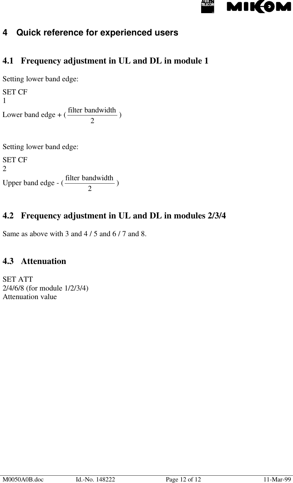 M0050A0B.doc Id.-No. 148222 Page 12 of 12 11-Mar-994 Quick reference for experienced users4.1 Frequency adjustment in UL and DL in module 1Setting lower band edge:SET CF1Lower band edge + (2bandwidthfilter  )Setting lower band edge:SET CF2Upper band edge - (2bandwidthfilter  )4.2 Frequency adjustment in UL and DL in modules 2/3/4Same as above with 3 and 4 / 5 and 6 / 7 and 8.4.3 AttenuationSET ATT2/4/6/8 (for module 1/2/3/4)Attenuation value