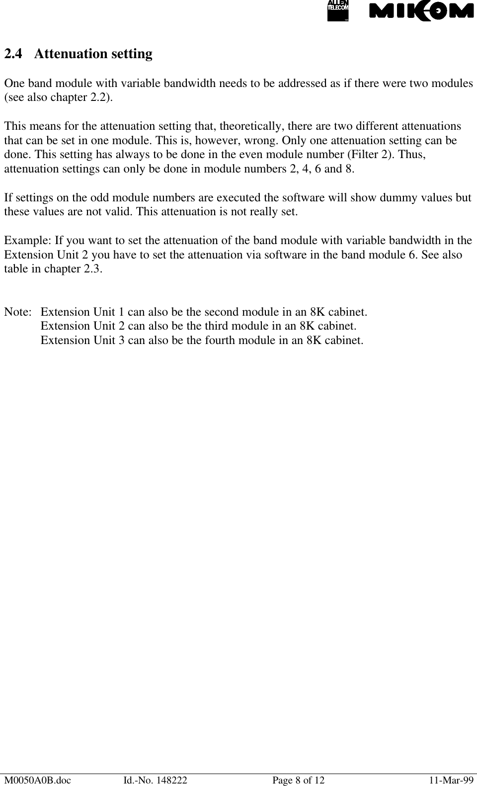 M0050A0B.doc Id.-No. 148222 Page 8 of 12 11-Mar-992.4 Attenuation settingOne band module with variable bandwidth needs to be addressed as if there were two modules(see also chapter 2.2).This means for the attenuation setting that, theoretically, there are two different attenuationsthat can be set in one module. This is, however, wrong. Only one attenuation setting can bedone. This setting has always to be done in the even module number (Filter 2). Thus,attenuation settings can only be done in module numbers 2, 4, 6 and 8.If settings on the odd module numbers are executed the software will show dummy values butthese values are not valid. This attenuation is not really set.Example: If you want to set the attenuation of the band module with variable bandwidth in theExtension Unit 2 you have to set the attenuation via software in the band module 6. See alsotable in chapter 2.3.Note: Extension Unit 1 can also be the second module in an 8K cabinet.Extension Unit 2 can also be the third module in an 8K cabinet.Extension Unit 3 can also be the fourth module in an 8K cabinet.