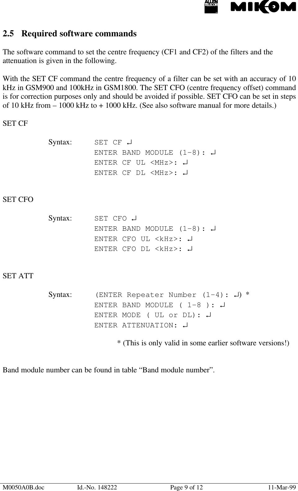 M0050A0B.doc Id.-No. 148222 Page 9 of 12 11-Mar-992.5 Required software commandsThe software command to set the centre frequency (CF1 and CF2) of the filters and theattenuation is given in the following.With the SET CF command the centre frequency of a filter can be set with an accuracy of 10kHz in GSM900 and 100kHz in GSM1800. The SET CFO (centre frequency offset) commandis for correction purposes only and should be avoided if possible. SET CFO can be set in stepsof 10 kHz from – 1000 kHz to + 1000 kHz. (See also software manual for more details.)SET CFSyntax: SET CF ↵ENTER BAND MODULE (1-8): ↵ENTER CF UL &lt;MHz&gt;: ↵ENTER CF DL &lt;MHz&gt;: ↵SET CFOSyntax: SET CFO ↵ENTER BAND MODULE (1-8): ↵ENTER CFO UL &lt;kHz&gt;: ↵ENTER CFO DL &lt;kHz&gt;: ↵SET ATTSyntax: (ENTER Repeater Number (1-4): ↵)  *ENTER BAND MODULE ( 1-8 ): ↵ENTER MODE ( UL or DL): ↵ENTER ATTENUATION: ↵* (This is only valid in some earlier software versions!)Band module number can be found in table “Band module number”.