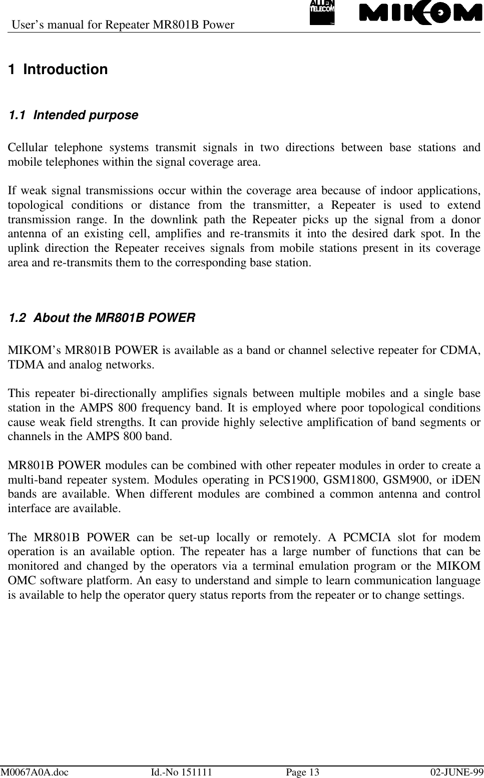User’s manual for Repeater MR801B PowerM0067A0A.doc Id.-No 151111 Page 13 02-JUNE-991 Introduction1.1 Intended purposeCellular telephone systems transmit signals in two directions between base stations andmobile telephones within the signal coverage area.If weak signal transmissions occur within the coverage area because of indoor applications,topological conditions or distance from the transmitter, a Repeater is used to extendtransmission range. In the downlink path the Repeater picks up the signal from a donorantenna of an existing cell, amplifies and re-transmits it into the desired dark spot. In theuplink direction the Repeater receives signals from mobile stations present in its coveragearea and re-transmits them to the corresponding base station.1.2 About the MR801B POWERMIKOM’s MR801B POWER is available as a band or channel selective repeater for CDMA,TDMA and analog networks.This repeater bi-directionally amplifies signals between multiple mobiles and a single basestation in the AMPS 800 frequency band. It is employed where poor topological conditionscause weak field strengths. It can provide highly selective amplification of band segments orchannels in the AMPS 800 band.MR801B POWER modules can be combined with other repeater modules in order to create amulti-band repeater system. Modules operating in PCS1900, GSM1800, GSM900, or iDENbands are available. When different modules are combined a common antenna and controlinterface are available.The MR801B POWER can be set-up locally or remotely. A PCMCIA slot for modemoperation is an available option. The repeater has a large number of functions that can bemonitored and changed by the operators via a terminal emulation program or the MIKOMOMC software platform. An easy to understand and simple to learn communication languageis available to help the operator query status reports from the repeater or to change settings.