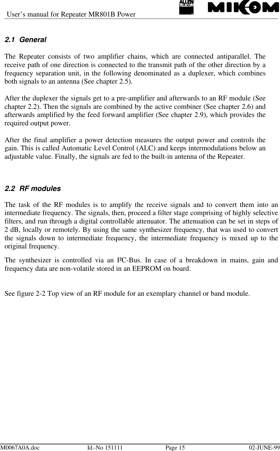 User’s manual for Repeater MR801B PowerM0067A0A.doc Id.-No 151111 Page 15 02-JUNE-992.1 GeneralThe Repeater consists of two amplifier chains, which are connected antiparallel. Thereceive path of one direction is connected to the transmit path of the other direction by afrequency separation unit, in the following denominated as a duplexer, which combinesboth signals to an antenna (See chapter 2.5).After the duplexer the signals get to a pre-amplifier and afterwards to an RF module (Seechapter 2.2). Then the signals are combined by the active combiner (See chapter 2.6) andafterwards amplified by the feed forward amplifier (See chapter 2.9), which provides therequired output power.After the final amplifier a power detection measures the output power and controls thegain. This is called Automatic Level Control (ALC) and keeps intermodulations below anadjustable value. Finally, the signals are fed to the built-in antenna of the Repeater.2.2 RF modulesThe task of the RF modules is to amplify the receive signals and to convert them into anintermediate frequency. The signals, then, proceed a filter stage comprising of highly selectivefilters, and run through a digital controllable attenuator. The attenuation can be set in steps of2 dB, locally or remotely. By using the same synthesizer frequency, that was used to convertthe signals down to intermediate frequency, the intermediate frequency is mixed up to theoriginal frequency.The synthesizer is controlled via an I²C-Bus. In case of a breakdown in mains, gain andfrequency data are non-volatile stored in an EEPROM on board.See figure 2-2 Top view of an RF module for an exemplary channel or band module.