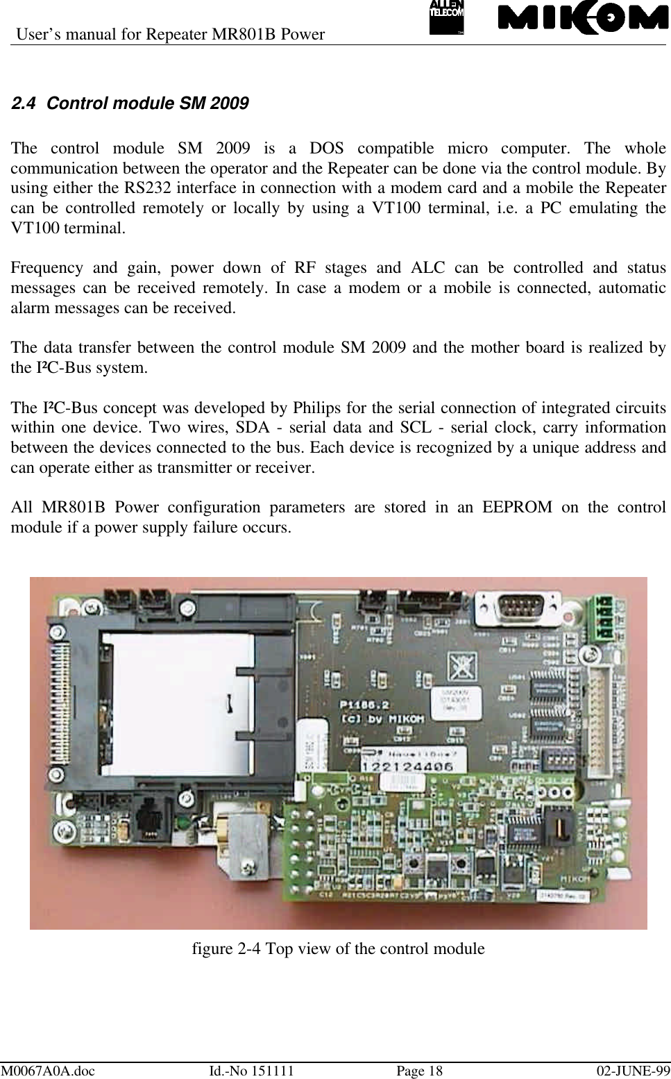 User’s manual for Repeater MR801B PowerM0067A0A.doc Id.-No 151111 Page 18 02-JUNE-992.4 Control module SM 2009The control module SM 2009 is a DOS compatible micro computer. The wholecommunication between the operator and the Repeater can be done via the control module. Byusing either the RS232 interface in connection with a modem card and a mobile the Repeatercan be controlled remotely or locally by using a VT100 terminal, i.e. a PC emulating theVT100 terminal.Frequency and gain, power down of RF stages and ALC can be controlled and statusmessages can be received remotely. In case a modem or a mobile is connected, automaticalarm messages can be received.The data transfer between the control module SM 2009 and the mother board is realized bythe I²C-Bus system.The I²C-Bus concept was developed by Philips for the serial connection of integrated circuitswithin one device. Two wires, SDA - serial data and SCL - serial clock, carry informationbetween the devices connected to the bus. Each device is recognized by a unique address andcan operate either as transmitter or receiver.All MR801B Power configuration parameters are stored in an EEPROM on the controlmodule if a power supply failure occurs.figure 2-4 Top view of the control module