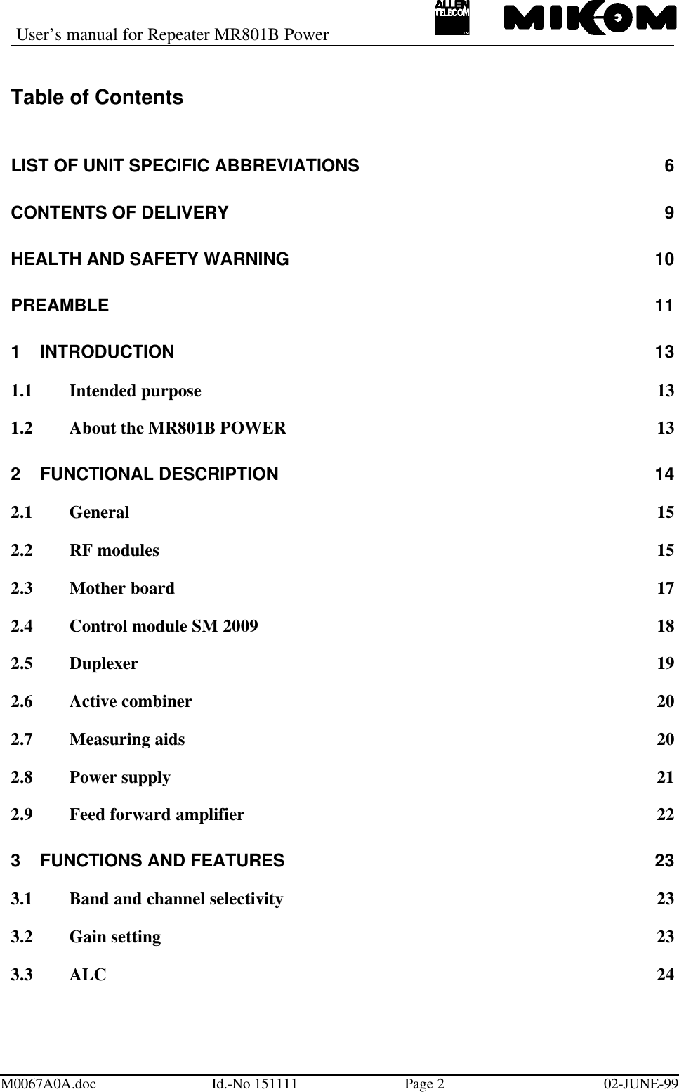 User’s manual for Repeater MR801B PowerM0067A0A.doc Id.-No 151111 Page 202-JUNE-99Table of ContentsLIST OF UNIT SPECIFIC ABBREVIATIONS 6CONTENTS OF DELIVERY 9HEALTH AND SAFETY WARNING  10PREAMBLE 111INTRODUCTION 131.1 Intended purpose 131.2 About the MR801B POWER 132FUNCTIONAL DESCRIPTION 142.1 General 152.2 RF modules 152.3 Mother board 172.4 Control module SM 2009 182.5 Duplexer 192.6 Active combiner 202.7 Measuring aids 202.8 Power supply 212.9 Feed forward amplifier 223FUNCTIONS AND FEATURES 233.1 Band and channel selectivity 233.2 Gain setting 233.3 ALC 24