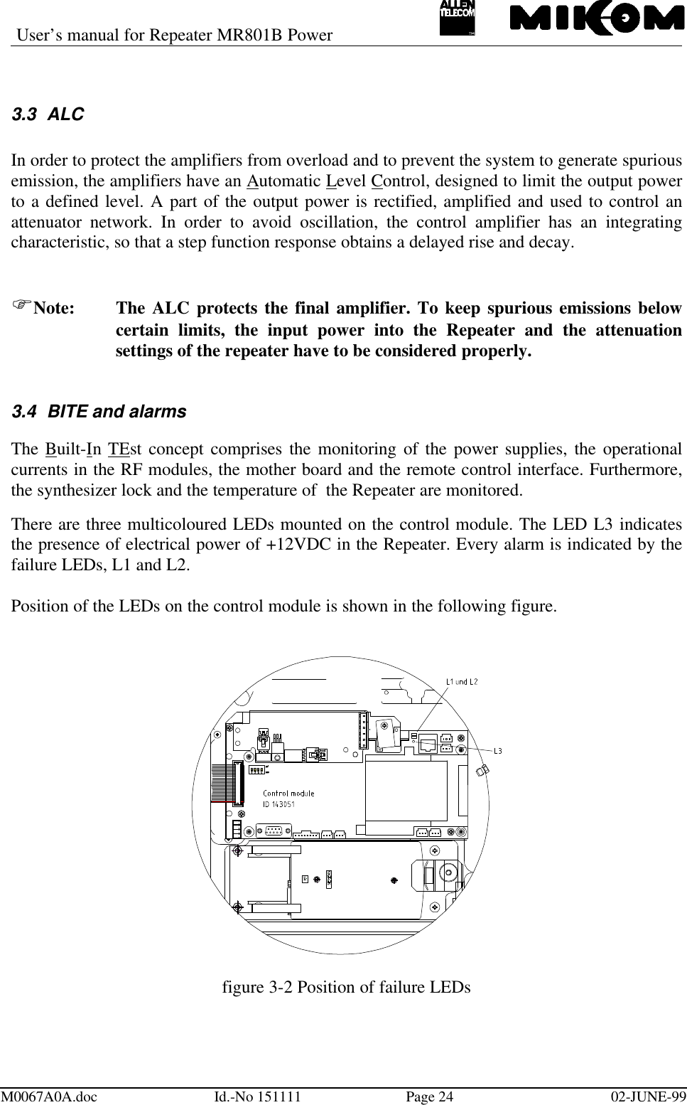 User’s manual for Repeater MR801B PowerM0067A0A.doc Id.-No 151111 Page 24 02-JUNE-993.3 ALCIn order to protect the amplifiers from overload and to prevent the system to generate spuriousemission, the amplifiers have an Automatic Level Control, designed to limit the output powerto a defined level. A part of the output power is rectified, amplified and used to control anattenuator network. In order to avoid oscillation, the control amplifier has an integratingcharacteristic, so that a step function response obtains a delayed rise and decay.FNote: The ALC protects the final amplifier. To keep spurious emissions belowcertain limits, the input power into the Repeater and the attenuationsettings of the repeater have to be considered properly.3.4 BITE and alarmsThe Built-In TEst concept comprises the monitoring of the power supplies, the operationalcurrents in the RF modules, the mother board and the remote control interface. Furthermore,the synthesizer lock and the temperature of  the Repeater are monitored.There are three multicoloured LEDs mounted on the control module. The LED L3 indicatesthe presence of electrical power of +12VDC in the Repeater. Every alarm is indicated by thefailure LEDs, L1 and L2.Position of the LEDs on the control module is shown in the following figure.figure 3-2 Position of failure LEDs