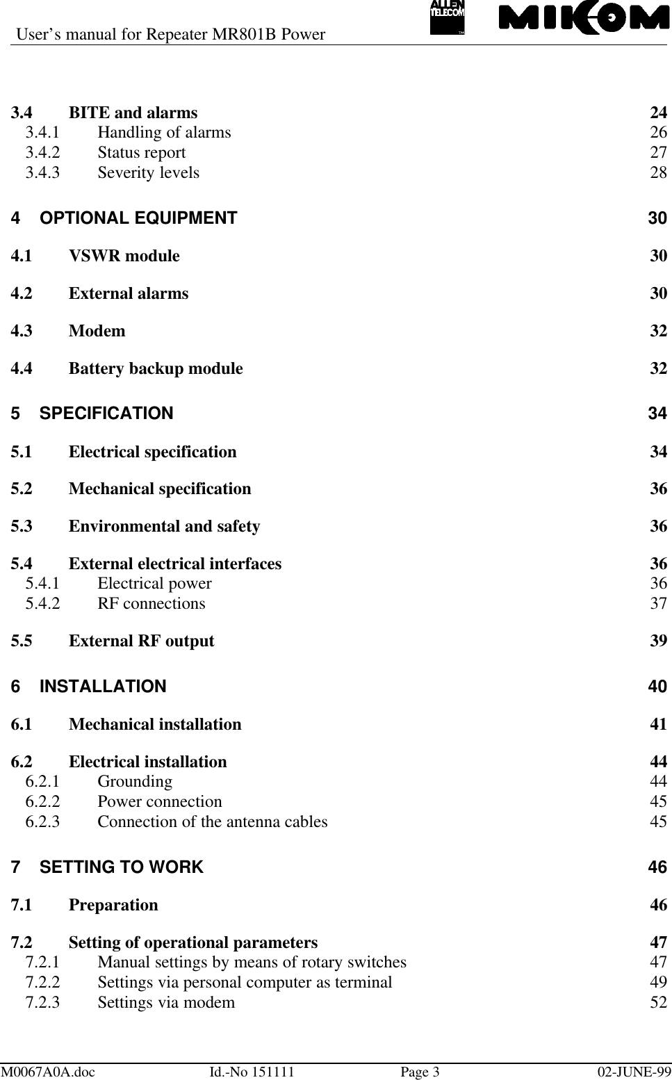 User’s manual for Repeater MR801B PowerM0067A0A.doc Id.-No 151111 Page 302-JUNE-993.4 BITE and alarms 243.4.1 Handling of alarms 263.4.2 Status report 273.4.3 Severity levels 284OPTIONAL EQUIPMENT 304.1 VSWR module 304.2 External alarms 304.3 Modem 324.4 Battery backup module 325SPECIFICATION 345.1 Electrical specification 345.2 Mechanical specification 365.3 Environmental and safety 365.4 External electrical interfaces 365.4.1 Electrical power 365.4.2 RF connections 375.5 External RF output 396INSTALLATION 406.1 Mechanical installation 416.2 Electrical installation 446.2.1 Grounding 446.2.2 Power connection 456.2.3 Connection of the antenna cables 457SETTING TO WORK 467.1 Preparation 467.2 Setting of operational parameters 477.2.1 Manual settings by means of rotary switches 477.2.2 Settings via personal computer as terminal 497.2.3 Settings via modem 52