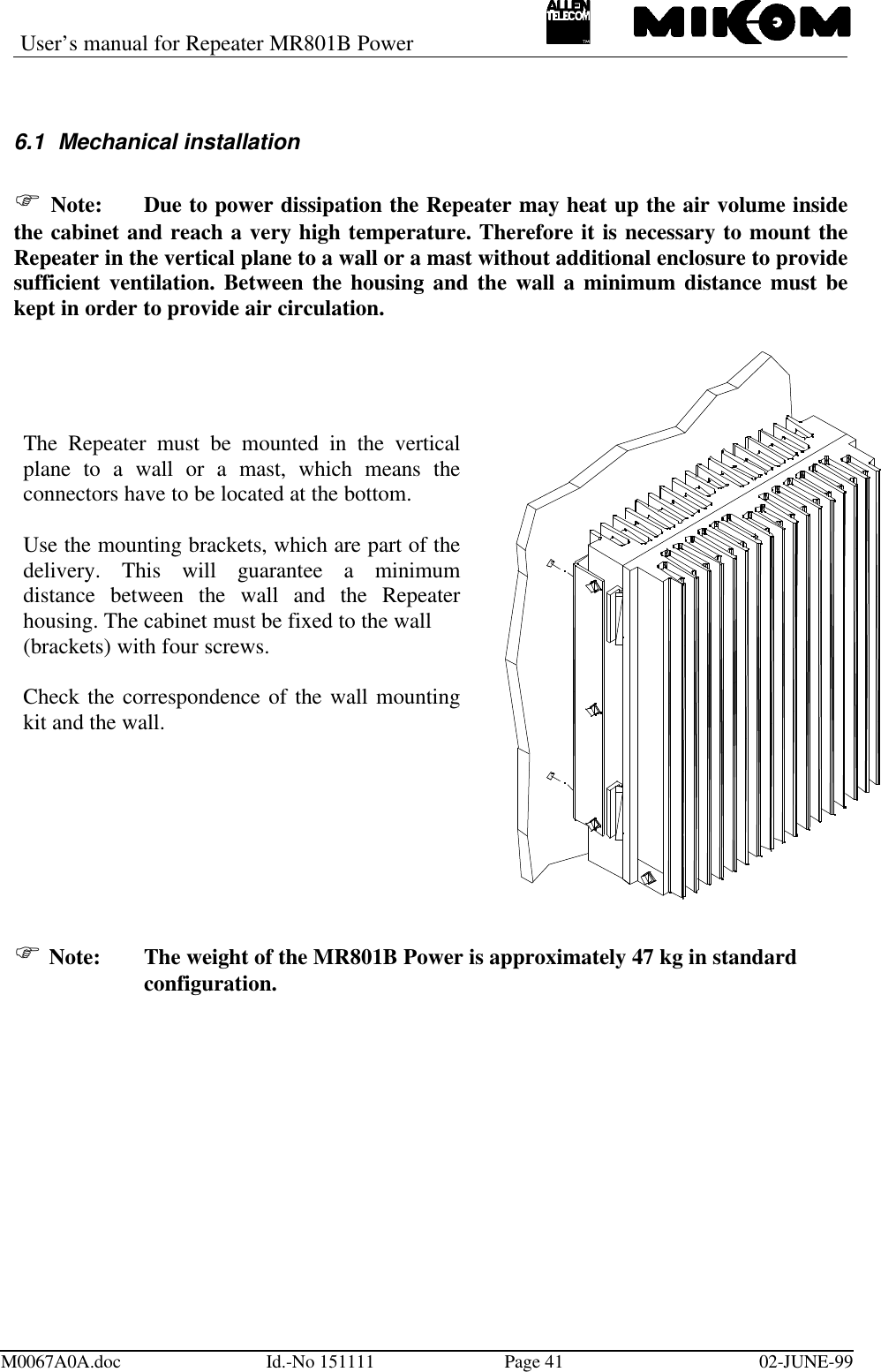 User’s manual for Repeater MR801B PowerM0067A0A.doc Id.-No 151111 Page 41 02-JUNE-996.1 Mechanical installationF Note: Due to power dissipation the Repeater may heat up the air volume insidethe cabinet and reach a very high temperature. Therefore it is necessary to mount theRepeater in the vertical plane to a wall or a mast without additional enclosure to providesufficient ventilation. Between the housing and the wall a minimum distance must bekept in order to provide air circulation.F Note: The weight of the MR801B Power is approximately 47 kg in standardconfiguration.The Repeater must be mounted in the verticalplane to a wall or a mast, which means theconnectors have to be located at the bottom.Use the mounting brackets, which are part of thedelivery. This will guarantee a minimumdistance between the wall and the Repeaterhousing. The cabinet must be fixed to the wall(brackets) with four screws.Check the correspondence of the wall mountingkit and the wall.
