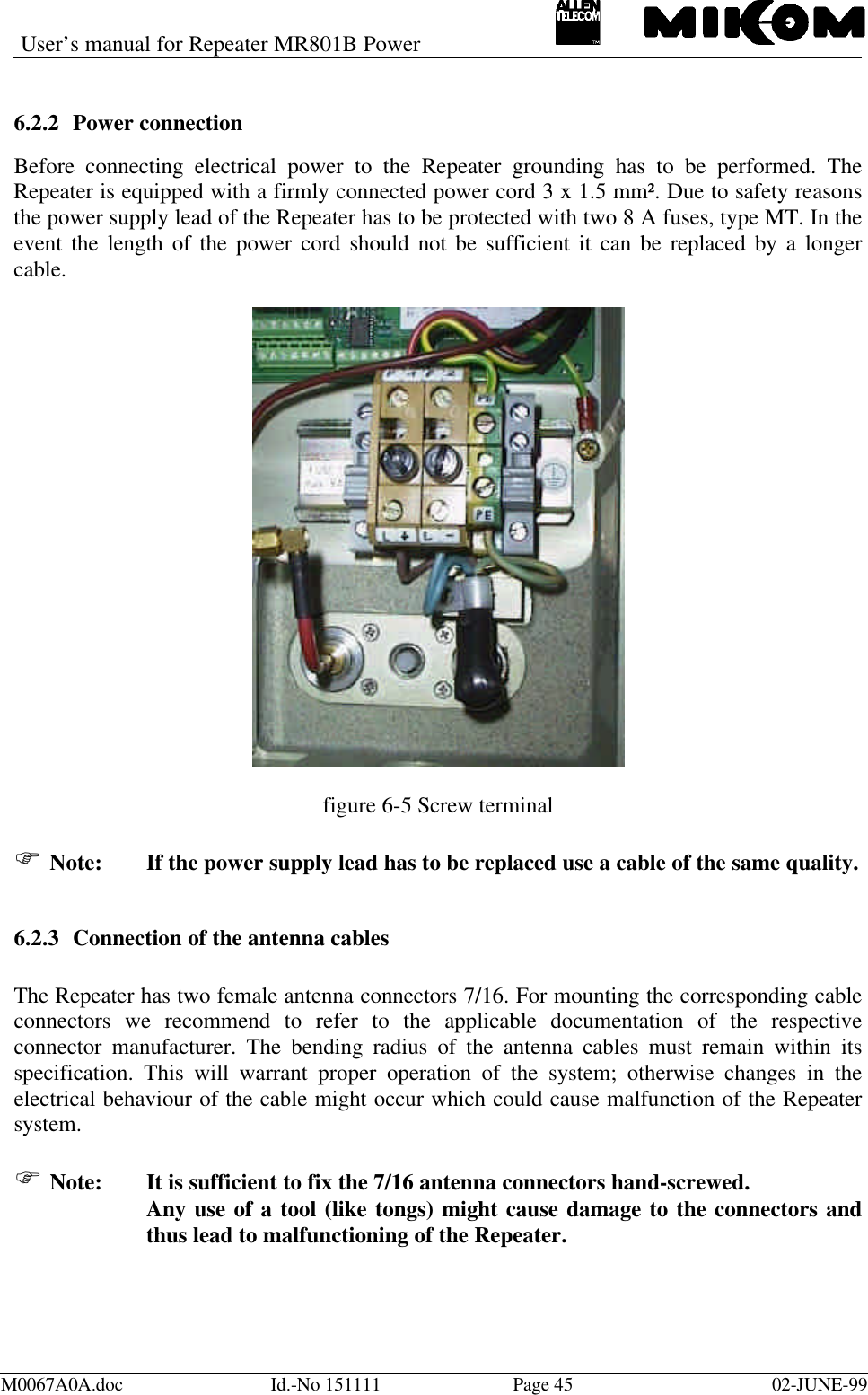 User’s manual for Repeater MR801B PowerM0067A0A.doc Id.-No 151111 Page 45 02-JUNE-996.2.2 Power connectionBefore connecting electrical power to the Repeater grounding has to be performed. TheRepeater is equipped with a firmly connected power cord 3 x 1.5 mm². Due to safety reasonsthe power supply lead of the Repeater has to be protected with two 8 A fuses, type MT. In theevent the length of the power cord should not be sufficient it can be replaced by a longercable.figure 6-5 Screw terminalF Note: If the power supply lead has to be replaced use a cable of the same quality.6.2.3 Connection of the antenna cablesThe Repeater has two female antenna connectors 7/16. For mounting the corresponding cableconnectors we recommend to refer to the applicable documentation of the respectiveconnector manufacturer. The bending radius of the antenna cables must remain within itsspecification. This will warrant proper operation of the system; otherwise changes in theelectrical behaviour of the cable might occur which could cause malfunction of the Repeatersystem.F Note:  It is sufficient to fix the 7/16 antenna connectors hand-screwed.Any use of a tool (like tongs) might cause damage to the connectors andthus lead to malfunctioning of the Repeater.