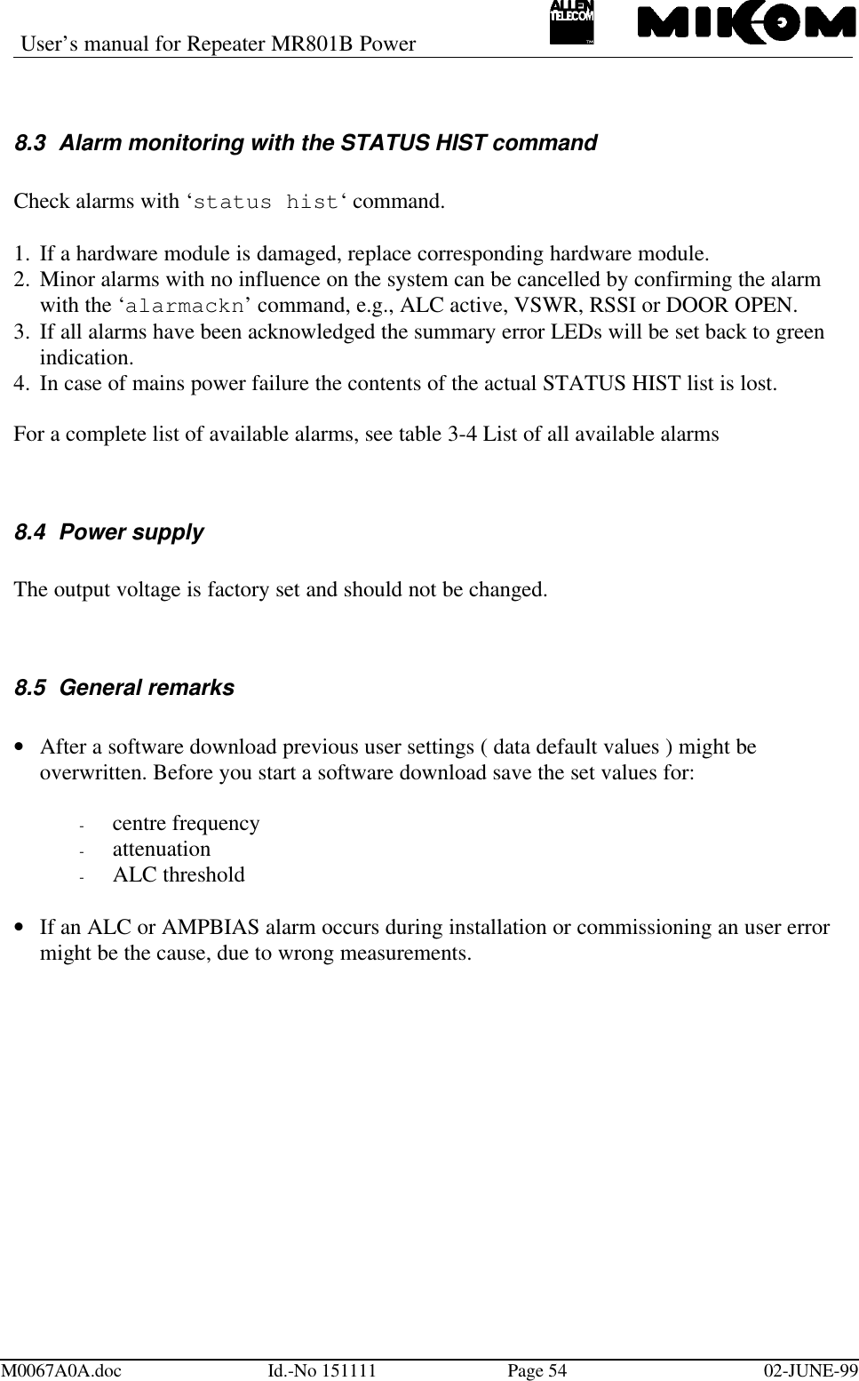 User’s manual for Repeater MR801B PowerM0067A0A.doc Id.-No 151111 Page 54 02-JUNE-998.3 Alarm monitoring with the STATUS HIST commandCheck alarms with ‘status hist‘ command.1.  If a hardware module is damaged, replace corresponding hardware module.2.  Minor alarms with no influence on the system can be cancelled by confirming the alarmwith the ‘alarmackn’ command, e.g., ALC active, VSWR, RSSI or DOOR OPEN.3.  If all alarms have been acknowledged the summary error LEDs will be set back to greenindication.4.  In case of mains power failure the contents of the actual STATUS HIST list is lost.For a complete list of available alarms, see table 3-4 List of all available alarms8.4 Power supplyThe output voltage is factory set and should not be changed.8.5 General remarks• After a software download previous user settings ( data default values ) might beoverwritten. Before you start a software download save the set values for:- centre frequency- attenuation- ALC threshold• If an ALC or AMPBIAS alarm occurs during installation or commissioning an user errormight be the cause, due to wrong measurements.