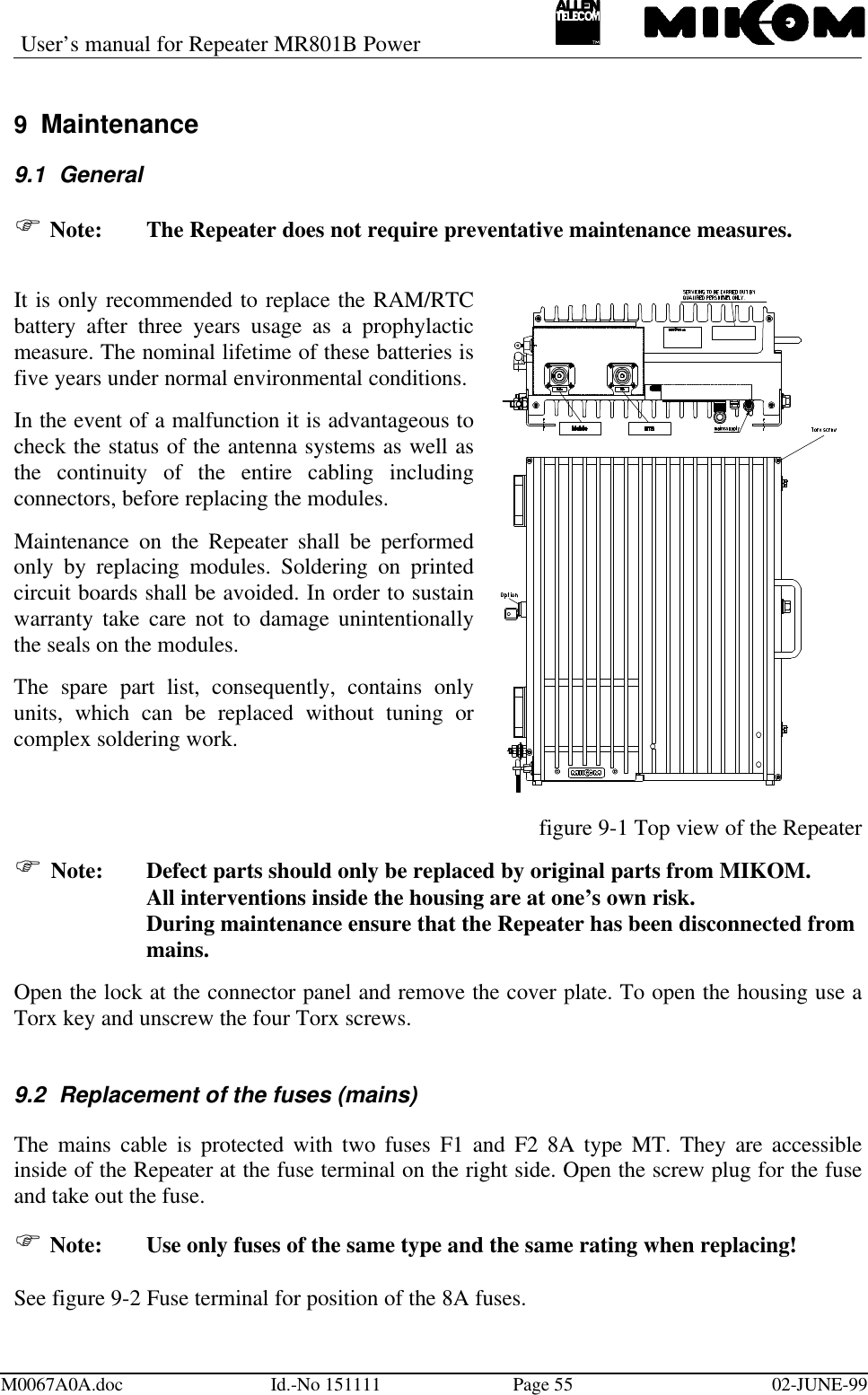 User’s manual for Repeater MR801B PowerM0067A0A.doc Id.-No 151111 Page 55 02-JUNE-999 Maintenance9.1 GeneralF Note:  The Repeater does not require preventative maintenance measures.It is only recommended to replace the RAM/RTCbattery after three years usage as a prophylacticmeasure. The nominal lifetime of these batteries isfive years under normal environmental conditions.In the event of a malfunction it is advantageous tocheck the status of the antenna systems as well asthe continuity of the entire cabling includingconnectors, before replacing the modules.Maintenance on the Repeater shall be performedonly by replacing modules. Soldering on printedcircuit boards shall be avoided. In order to sustainwarranty take care not to damage unintentionallythe seals on the modules.The spare part list, consequently, contains onlyunits, which can be replaced without tuning orcomplex soldering work.figure 9-1 Top view of the RepeaterF Note:  Defect parts should only be replaced by original parts from MIKOM.All interventions inside the housing are at one’s own risk.During maintenance ensure that the Repeater has been disconnected frommains.Open the lock at the connector panel and remove the cover plate. To open the housing use aTorx key and unscrew the four Torx screws.9.2 Replacement of the fuses (mains)The mains cable is protected with two fuses F1 and F2 8A type MT. They are accessibleinside of the Repeater at the fuse terminal on the right side. Open the screw plug for the fuseand take out the fuse.F Note:  Use only fuses of the same type and the same rating when replacing!See figure 9-2 Fuse terminal for position of the 8A fuses.