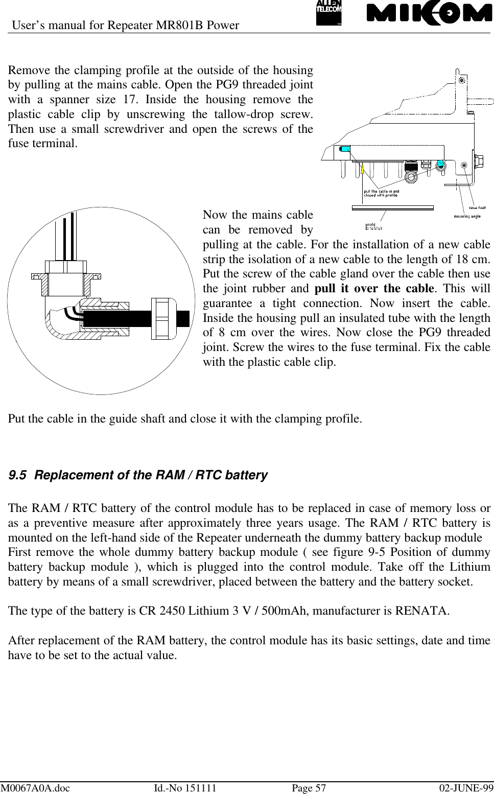 User’s manual for Repeater MR801B PowerM0067A0A.doc Id.-No 151111 Page 57 02-JUNE-99Remove the clamping profile at the outside of the housingby pulling at the mains cable. Open the PG9 threaded jointwith a spanner size 17. Inside the housing remove theplastic cable clip by unscrewing the tallow-drop screw.Then use a small screwdriver and open the screws of thefuse terminal.Now the mains cablecan be removed bypulling at the cable. For the installation of a new cablestrip the isolation of a new cable to the length of 18 cm.Put the screw of the cable gland over the cable then usethe joint rubber and pull it over the cable. This willguarantee a tight connection. Now insert the cable.Inside the housing pull an insulated tube with the lengthof 8 cm over the wires. Now close the PG9 threadedjoint. Screw the wires to the fuse terminal. Fix the cablewith the plastic cable clip.Put the cable in the guide shaft and close it with the clamping profile.9.5 Replacement of the RAM / RTC batteryThe RAM / RTC battery of the control module has to be replaced in case of memory loss oras a preventive measure after approximately three years usage. The RAM / RTC battery ismounted on the left-hand side of the Repeater underneath the dummy battery backup moduleFirst remove the whole dummy battery backup module ( see figure 9-5 Position of dummybattery backup module ), which is plugged into the control module. Take off the Lithiumbattery by means of a small screwdriver, placed between the battery and the battery socket.The type of the battery is CR 2450 Lithium 3 V / 500mAh, manufacturer is RENATA.After replacement of the RAM battery, the control module has its basic settings, date and timehave to be set to the actual value.