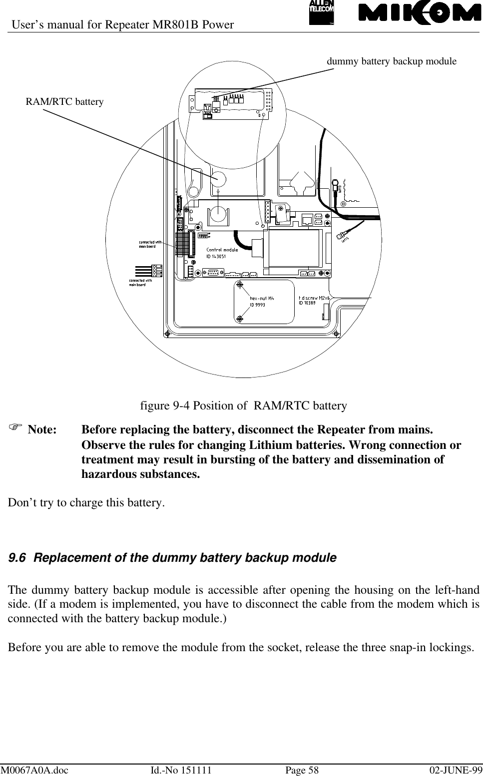 User’s manual for Repeater MR801B PowerM0067A0A.doc Id.-No 151111 Page 58 02-JUNE-99figure 9-4 Position of  RAM/RTC batteryF Note: Before replacing the battery, disconnect the Repeater from mains.Observe the rules for changing Lithium batteries. Wrong connection ortreatment may result in bursting of the battery and dissemination ofhazardous substances.Don’t try to charge this battery.9.6 Replacement of the dummy battery backup moduleThe dummy battery backup module is accessible after opening the housing on the left-handside. (If a modem is implemented, you have to disconnect the cable from the modem which isconnected with the battery backup module.)Before you are able to remove the module from the socket, release the three snap-in lockings.RAM/RTC batterydummy battery backup module