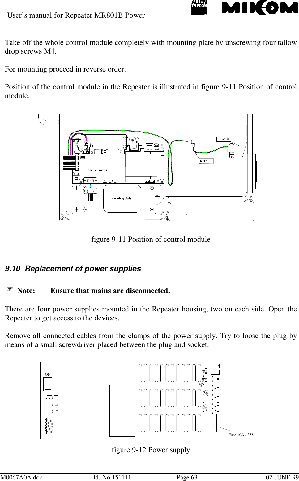 User’s manual for Repeater MR801B PowerM0067A0A.doc Id.-No 151111 Page 63 02-JUNE-99Take off the whole control module completely with mounting plate by unscrewing four tallowdrop screws M4.For mounting proceed in reverse order.Position of the control module in the Repeater is illustrated in figure 9-11 Position of controlmodule.figure 9-11 Position of control module9.10 Replacement of power suppliesF Note: Ensure that mains are disconnected.There are four power supplies mounted in the Repeater housing, two on each side. Open theRepeater to get access to the devices.Remove all connected cables from the clamps of the power supply. Try to loose the plug bymeans of a small screwdriver placed between the plug and socket.ONFuse 10A / 35Vfigure 9-12 Power supply