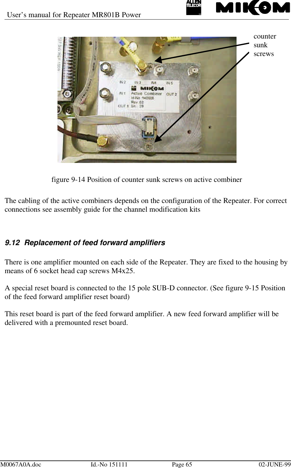User’s manual for Repeater MR801B PowerM0067A0A.doc Id.-No 151111 Page 65 02-JUNE-99figure 9-14 Position of counter sunk screws on active combinerThe cabling of the active combiners depends on the configuration of the Repeater. For correctconnections see assembly guide for the channel modification kits9.12 Replacement of feed forward amplifiersThere is one amplifier mounted on each side of the Repeater. They are fixed to the housing bymeans of 6 socket head cap screws M4x25.A special reset board is connected to the 15 pole SUB-D connector. (See figure 9-15 Positionof the feed forward amplifier reset board)This reset board is part of the feed forward amplifier. A new feed forward amplifier will bedelivered with a premounted reset board.countersunkscrews