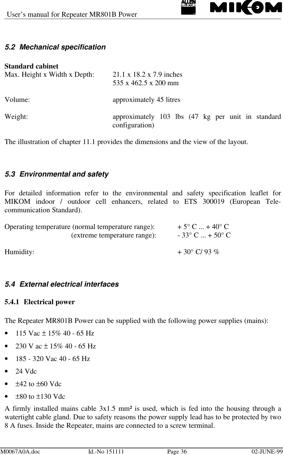 User’s manual for Repeater MR801B PowerM0067A0A.doc Id.-No 151111 Page 36 02-JUNE-995.2 Mechanical specificationStandard cabinetMax. Height x Width x Depth: 21.1 x 18.2 x 7.9 inches535 x 462.5 x 200 mmVolume: approximately 45 litresWeight: approximately 103 lbs (47 kg per unit in standardconfiguration)The illustration of chapter 11.1 provides the dimensions and the view of the layout.5.3 Environmental and safetyFor detailed information refer to the environmental and safety specification leaflet forMIKOM indoor / outdoor cell enhancers, related to ETS 300019 (European Tele-communication Standard).Operating temperature (normal temperature range): + 5° C ... + 40° C (extreme temperature range): - 33° C ... + 50° CHumidity: + 30° C/ 93 %5.4 External electrical interfaces5.4.1 Electrical powerThe Repeater MR801B Power can be supplied with the following power supplies (mains):• 115 Vac ± 15% 40 - 65 Hz• 230 V ac ± 15% 40 - 65 Hz• 185 - 320 Vac 40 - 65 Hz• 24 Vdc• ±42 to ±60 Vdc• ±80 to ±130 VdcA firmly installed mains cable 3x1.5 mm² is used, which is fed into the housing through awatertight cable gland. Due to safety reasons the power supply lead has to be protected by two8 A fuses. Inside the Repeater, mains are connected to a screw terminal.