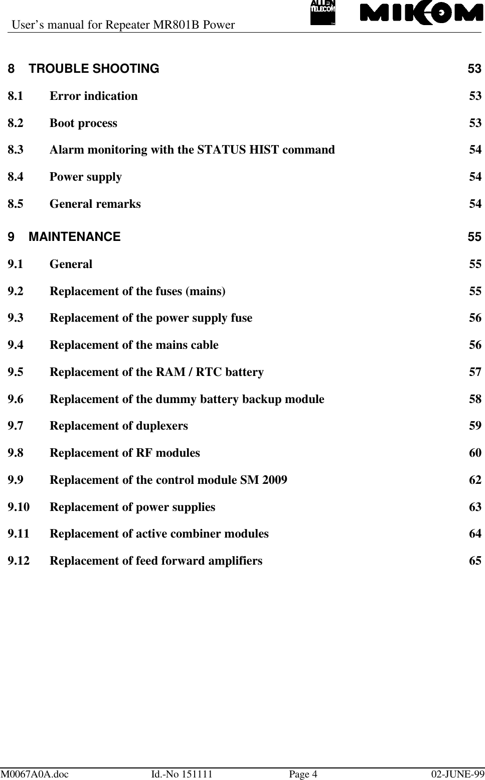 User’s manual for Repeater MR801B PowerM0067A0A.doc Id.-No 151111 Page 402-JUNE-998TROUBLE SHOOTING 538.1 Error indication 538.2 Boot process 538.3 Alarm monitoring with the STATUS HIST command 548.4 Power supply 548.5 General remarks 549MAINTENANCE 559.1 General 559.2 Replacement of the fuses (mains) 559.3 Replacement of the power supply fuse 569.4 Replacement of the mains cable 569.5 Replacement of the RAM / RTC battery 579.6 Replacement of the dummy battery backup module 589.7 Replacement of duplexers 599.8 Replacement of RF modules 609.9 Replacement of the control module SM 2009 629.10 Replacement of power supplies 639.11 Replacement of active combiner modules 649.12 Replacement of feed forward amplifiers 65