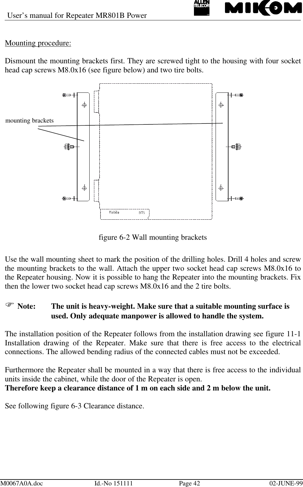 User’s manual for Repeater MR801B PowerM0067A0A.doc Id.-No 151111 Page 42 02-JUNE-99Mounting procedure:Dismount the mounting brackets first. They are screwed tight to the housing with four sockethead cap screws M8.0x16 (see figure below) and two tire bolts.figure 6-2 Wall mounting bracketsUse the wall mounting sheet to mark the position of the drilling holes. Drill 4 holes and screwthe mounting brackets to the wall. Attach the upper two socket head cap screws M8.0x16 tothe Repeater housing. Now it is possible to hang the Repeater into the mounting brackets. Fixthen the lower two socket head cap screws M8.0x16 and the 2 tire bolts.F Note: The unit is heavy-weight. Make sure that a suitable mounting surface isused. Only adequate manpower is allowed to handle the system.The installation position of the Repeater follows from the installation drawing see figure 11-1Installation drawing of the Repeater. Make sure that there is free access to the electricalconnections. The allowed bending radius of the connected cables must not be exceeded.Furthermore the Repeater shall be mounted in a way that there is free access to the individualunits inside the cabinet, while the door of the Repeater is open.Therefore keep a clearance distance of 1 m on each side and 2 m below the unit.See following figure 6-3 Clearance distance.mounting brackets