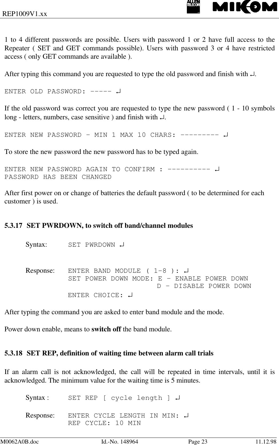 REP1009V1.xxM0062A0B.doc Id.-No. 148964 Page 23 11.12.981 to 4 different passwords are possible. Users with password 1 or 2 have full access to theRepeater ( SET and GET commands possible). Users with password 3 or 4 have restrictedaccess ( only GET commands are available ).After typing this command you are requested to type the old password and finish with ↵.ENTER OLD PASSWORD: ----- ↵If the old password was correct you are requested to type the new password ( 1 - 10 symbolslong - letters, numbers, case sensitive ) and finish with ↵.ENTER NEW PASSWORD – MIN 1 MAX 10 CHARS: --------- ↵To store the new password the new password has to be typed again.ENTER NEW PASSWORD AGAIN TO CONFIRM : ---------- ↵PASSWORD HAS BEEN CHANGEDAfter first power on or change of batteries the default password ( to be determined for eachcustomer ) is used.5.3.17 SET PWRDOWN, to switch off band/channel modulesSyntax: SET PWRDOWN ↵Response: ENTER BAND MODULE ( 1-8 ): ↵SET POWER DOWN MODE: E - ENABLE POWER DOWN D - DISABLE POWER DOWNENTER CHOICE: ↵After typing the command you are asked to enter band module and the mode.Power down enable, means to switch off the band module.5.3.18 SET REP, definition of waiting time between alarm call trialsIf an alarm call is not acknowledged, the call will be repeated in time intervals, until it isacknowledged. The minimum value for the waiting time is 5 minutes.Syntax : SET REP [ cycle length ] ↵Response: ENTER CYCLE LENGTH IN MIN: ↵REP CYCLE: 10 MIN