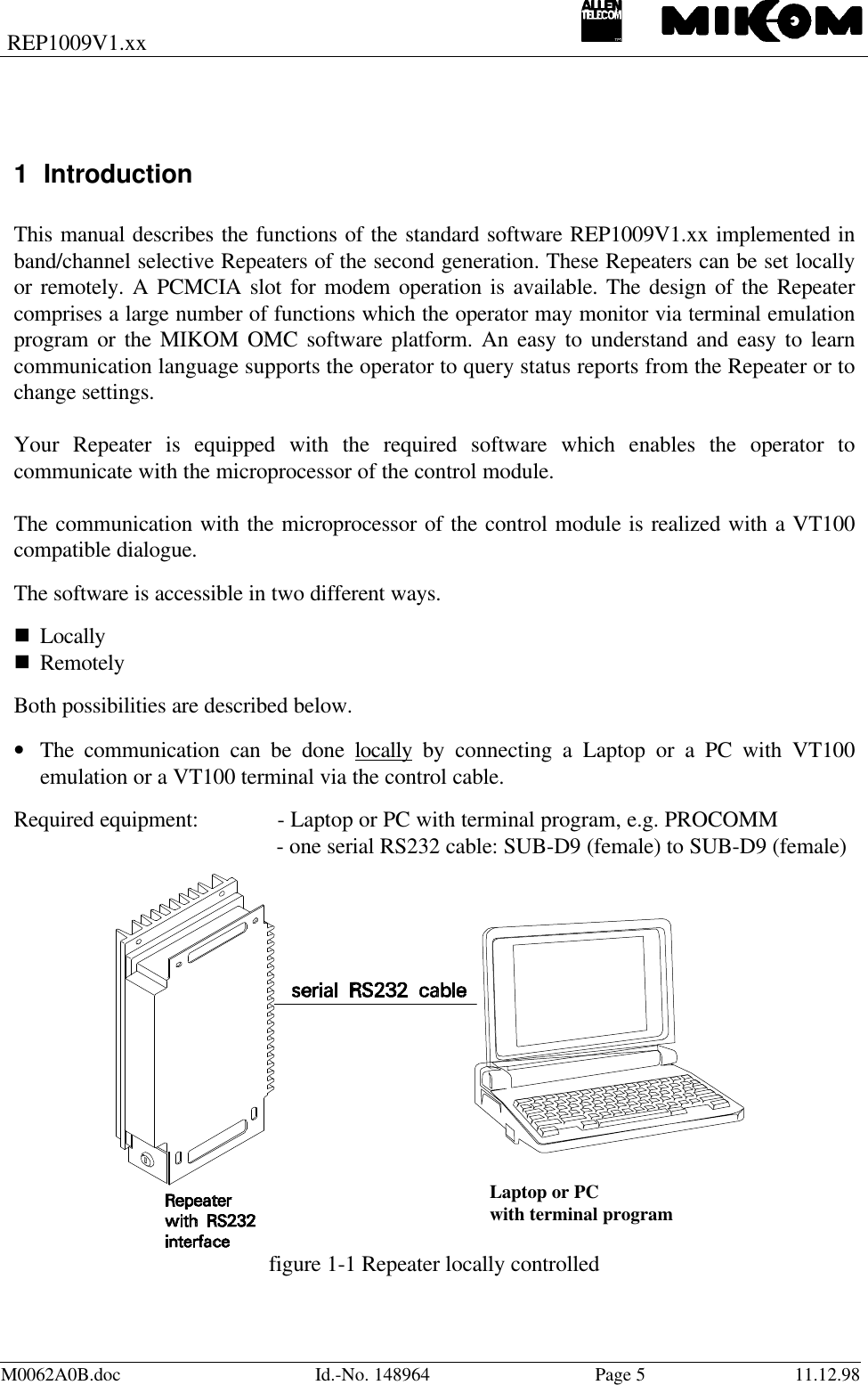 REP1009V1.xxM0062A0B.doc Id.-No. 148964 Page 511.12.981 IntroductionThis manual describes the functions of the standard software REP1009V1.xx implemented inband/channel selective Repeaters of the second generation. These Repeaters can be set locallyor remotely. A PCMCIA slot for modem operation is available. The design of the Repeatercomprises a large number of functions which the operator may monitor via terminal emulationprogram or the MIKOM OMC software platform. An easy to understand and easy to learncommunication language supports the operator to query status reports from the Repeater or tochange settings.Your Repeater is equipped with the required software which enables the operator tocommunicate with the microprocessor of the control module.The communication with the microprocessor of the control module is realized with a VT100compatible dialogue.The software is accessible in two different ways.n Locallyn RemotelyBoth possibilities are described below.• The communication can be done locally by connecting a Laptop or a PC with VT100emulation or a VT100 terminal via the control cable.Required equipment: - Laptop or PC with terminal program, e.g. PROCOMM- one serial RS232 cable: SUB-D9 (female) to SUB-D9 (female)Laptop or PCwith terminal programfigure 1-1 Repeater locally controlled