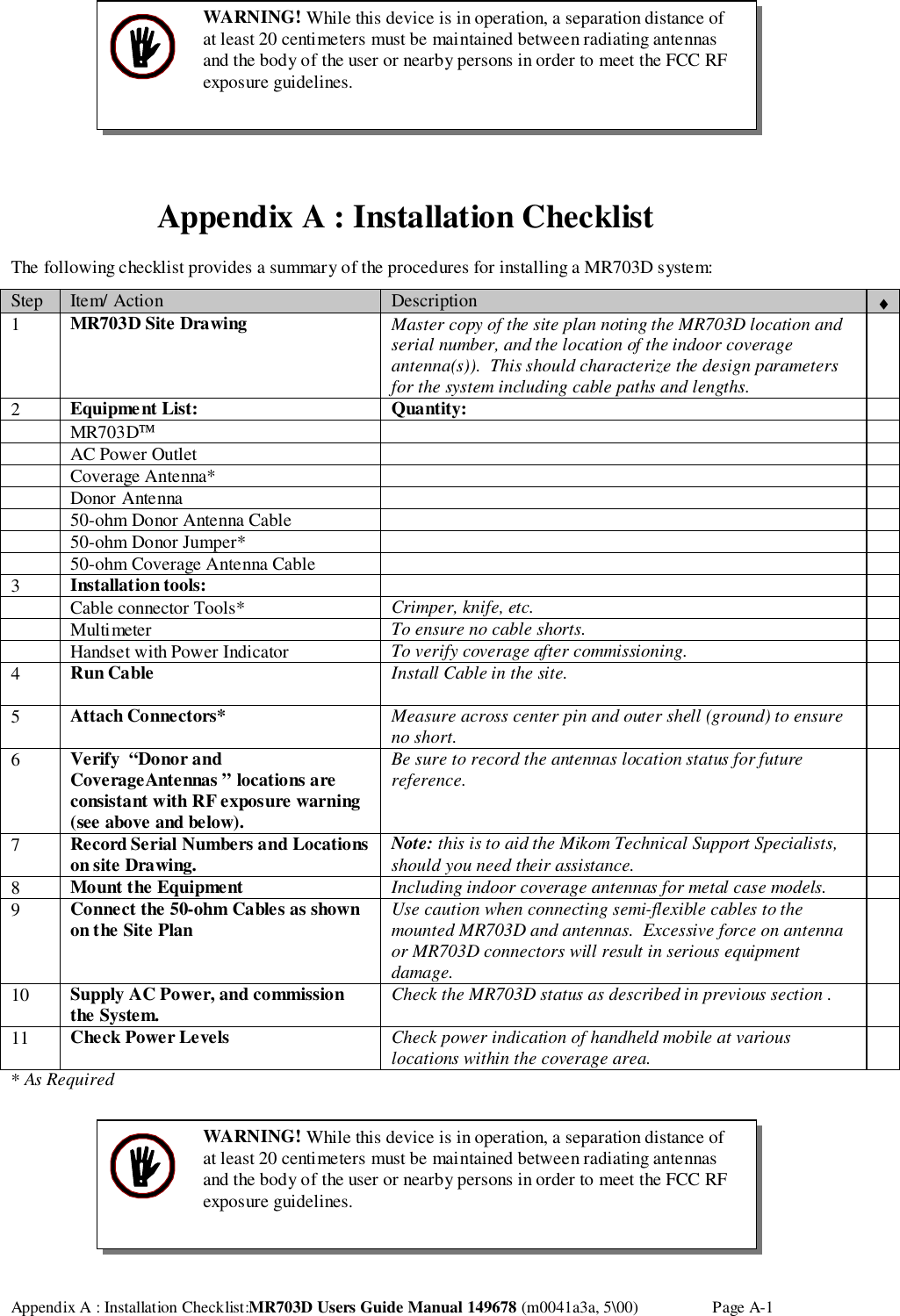 Appendix A : Installation Checklist:MR703D Users Guide Manual 149678 (m0041a3a, 5\00) Page A-1Appendix A : Installation ChecklistThe following checklist provides a summary of the procedures for installing a MR703D system:Step Item/ Action Description ♦1MR703D Site Drawing Master copy of the site plan noting the MR703D location andserial number, and the location of the indoor coverageantenna(s)).  This should characterize the design parametersfor the system including cable paths and lengths.2Equipment List: Quantity: MR703D AC Power Outlet Coverage Antenna* Donor Antenna 50-ohm Donor Antenna Cable 50-ohm Donor Jumper* 50-ohm Coverage Antenna Cable3Installation tools: Cable connector Tools* Crimper, knife, etc. Multimeter To ensure no cable shorts. Handset with Power Indicator To verify coverage after commissioning.4Run Cable Install Cable in the site.5Attach Connectors* Measure across center pin and outer shell (ground) to ensureno short.6Verify  “Donor andCoverageAntennas ” locations areconsistant with RF exposure warning(see above and below).Be sure to record the antennas location status for futurereference.7Record Serial Numbers and Locationson site Drawing. Note: this is to aid the Mikom Technical Support Specialists,should you need their assistance.8Mount the Equipment Including indoor coverage antennas for metal case models.9Connect the 50-ohm Cables as shownon the Site Plan Use caution when connecting semi-flexible cables to themounted MR703D and antennas.  Excessive force on antennaor MR703D connectors will result in serious equipmentdamage.10 Supply AC Power, and commissionthe System. Check the MR703D status as described in previous section .11 Check Power Levels Check power indication of handheld mobile at variouslocations within the coverage area.* As RequiredWARNING! While this device is in operation, a separation distance ofat least 20 centimeters must be maintained between radiating antennasand the body of the user or nearby persons in order to meet the FCC RFexposure guidelines.WARNING! While this device is in operation, a separation distance ofat least 20 centimeters must be maintained between radiating antennasand the body of the user or nearby persons in order to meet the FCC RFexposure guidelines.