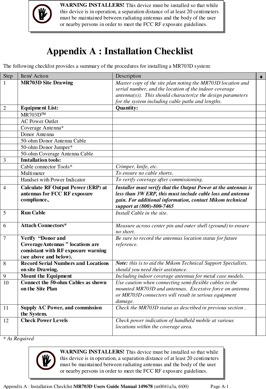 Appendix A : Installation Checklist:MR703D Users Guide Manual 149678 (m0041a3a, 6\00) Page A-1Appendix A : Installation ChecklistThe following checklist provides a summary of the procedures for installing a MR703D system:Step Item/ Action Description ♦1MR703D Site Drawing Master copy of the site plan noting the MR703D location andserial number, and the location of the indoor coverageantenna(s)).  This should characterize the design parametersfor the system including cable paths and lengths.2Equipment List: Quantity: MR703D AC Power Outlet Coverage Antenna* Donor Antenna 50-ohm Donor Antenna Cable 50-ohm Donor Jumper* 50-ohm Coverage Antenna Cable3Installation tools: Cable connector Tools* Crimper, knife, etc. Multimeter To ensure no cable shorts. Handset with Power Indicator To verify coverage after commissioning.4Calculate RF Output Power (ERP) atantennas for FCC RF exposurecompliance..Installer must verify that the Output Power at the antennas isless than 3W ERP, this must include cable loss and antennagain. For additional information, contact Mikom technicalsupport at (800)-800-74655Run Cable Install Cable in the site.6Attach Connectors* Measure across center pin and outer shell (ground) to ensureno short.7Verify  “Donor andCoverageAntennas ” locations areconsistant with RF exposure warning(see above and below).Be sure to record the antennas location status for futurereference.8Record Serial Numbers and Locationson site Drawing. Note: this is to aid the Mikom Technical Support Specialists,should you need their assistance.9Mount the Equipment Including indoor coverage antennas for metal case models.10 Connect the 50-ohm Cables as shownon the Site Plan Use caution when connecting semi-flexible cables to themounted MR703D and antennas.  Excessive force on antennaor MR703D connectors will result in serious equipmentdamage.11 Supply AC Power, and commissionthe System. Check the MR703D status as described in previous section .12 Check Power Levels Check power indication of handheld mobile at variouslocations within the coverage area.* As RequiredWARNING INSTALLERS! This device must be installed so that whilethis device is in operation, a separation distance of at least 20 centimetersmust be maintained between radiating antennas and the body of the useror nearby persons in order to meet the FCC RF exposure guidelines.WARNING INSTALLERS! This device must be installed so that whilethis device is in operation, a separation distance of at least 20 centimetersmust be maintained between radiating antennas and the body of the useror nearby persons in order to meet the FCC RF exposure guidelines.