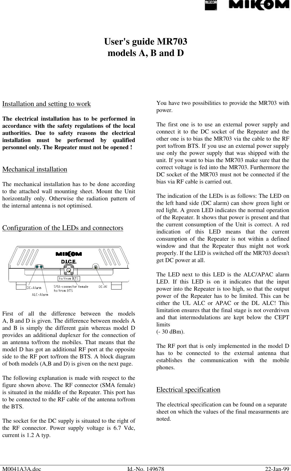 M0041A3A.doc Id.-No. 149678 22-Jan-99User&apos;s guide MR703models A, B and DInstallation and setting to workThe electrical installation has to be performed inaccordance with the safety regulations of the localauthorities. Due to safety reasons the electricalinstallation must be performed by qualifiedpersonnel only. The Repeater must not be opened !Mechanical installationThe mechanical installation has to be done accordingto the attached wall mounting sheet. Mount the Unithorizontally only. Otherwise the radiation pattern ofthe internal antenna is not optimised.Configuration of the LEDs and connectorsFirst of all the difference between the modelsA, B and D is given. The difference between models Aand B is simply the different gain whereas model Dprovides an additional duplexer for the connection ofan antenna to/from the mobiles. That means that themodel D has got an additional RF port at the oppositeside to the RF port to/from the BTS. A block diagramof both models (A,B and D) is given on the next page.The following explanation is made with respect to thefigure shown above. The RF connector (SMA female)is situated in the middle of the Repeater. This port hasto be connected to the RF cable of the antenna to/fromthe BTS.The socket for the DC supply is situated to the right ofthe RF connector. Power supply voltage is 6.7 Vdc,current is 1.2 A typ.You have two possibilities to provide the MR703 withpower.The first one is to use an external power supply andconnect it to the DC socket of the Repeater and theother one is to bias the MR703 via the cable to the RFport to/from BTS. If you use an external power supplyuse only the power supply that was shipped with theunit. If you want to bias the MR703 make sure that thecorrect voltage is fed into the MR703. Furthermore theDC socket of the MR703 must not be connected if thebias via RF cable is carried out.The indication of the LEDs is as follows: The LED onthe left hand side (DC alarm) can show green light orred light. A green LED indicates the normal operationof the Repeater. It shows that power is present and thatthe current consumption of the Unit is correct. A redindication of this LED means that the currentconsumption of the Repeater is not within a definedwindow and that the Repeater thus might not workproperly. If the LED is switched off the MR703 doesn&apos;tget DC power at all.The LED next to this LED is the ALC/APAC alarmLED. If this LED is on it indicates that the inputpower into the Repeater is too high, so that the outputpower of the Repeater has to be limited. This can beeither the UL ALC or APAC or the DL ALC! Thislimitation ensures that the final stage is not overdrivenand that intermodulations are kept below the CEPTlimits(- 30 dBm).The RF port that is only implemented in the model Dhas to be connected to the external antenna thatestablishes the communication with the mobilephones.Electrical specificationThe electrical specification can be found on a separatesheet on which the values of the final measurments arenoted.