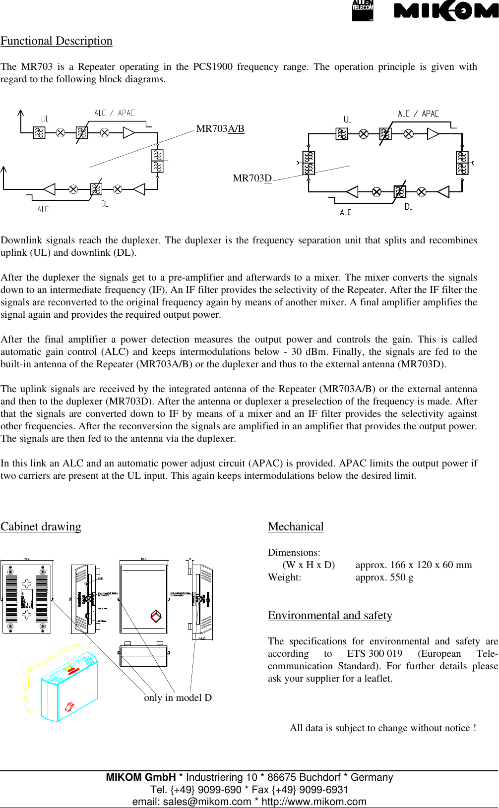 MIKOM GmbH * Industriering 10 * 86675 Buchdorf * GermanyTel. {+49} 9099-690 * Fax {+49} 9099-6931email: sales@mikom.com * http://www.mikom.comFunctional DescriptionThe MR703 is a Repeater operating in the PCS1900 frequency range. The operation principle is given withregard to the following block diagrams.MR703A/BMR703DDownlink signals reach the duplexer. The duplexer is the frequency separation unit that splits and recombinesuplink (UL) and downlink (DL).After the duplexer the signals get to a pre-amplifier and afterwards to a mixer. The mixer converts the signalsdown to an intermediate frequency (IF). An IF filter provides the selectivity of the Repeater. After the IF filter thesignals are reconverted to the original frequency again by means of another mixer. A final amplifier amplifies thesignal again and provides the required output power.After the final amplifier a power detection measures the output power and controls the gain. This is calledautomatic gain control (ALC) and keeps intermodulations below - 30 dBm. Finally, the signals are fed to thebuilt-in antenna of the Repeater (MR703A/B) or the duplexer and thus to the external antenna (MR703D).The uplink signals are received by the integrated antenna of the Repeater (MR703A/B) or the external antennaand then to the duplexer (MR703D). After the antenna or duplexer a preselection of the frequency is made. Afterthat the signals are converted down to IF by means of a mixer and an IF filter provides the selectivity againstother frequencies. After the reconversion the signals are amplified in an amplifier that provides the output power.The signals are then fed to the antenna via the duplexer.In this link an ALC and an automatic power adjust circuit (APAC) is provided. APAC limits the output power iftwo carriers are present at the UL input. This again keeps intermodulations below the desired limit.Cabinet drawingonly in model DMechanicalDimensions:(W x H x D) approx. 166 x 120 x 60 mmWeight: approx. 550 gEnvironmental and safetyThe specifications for environmental and safety areaccording to ETS 300 019 (European Tele-communication Standard). For further details pleaseask your supplier for a leaflet.All data is subject to change without notice !