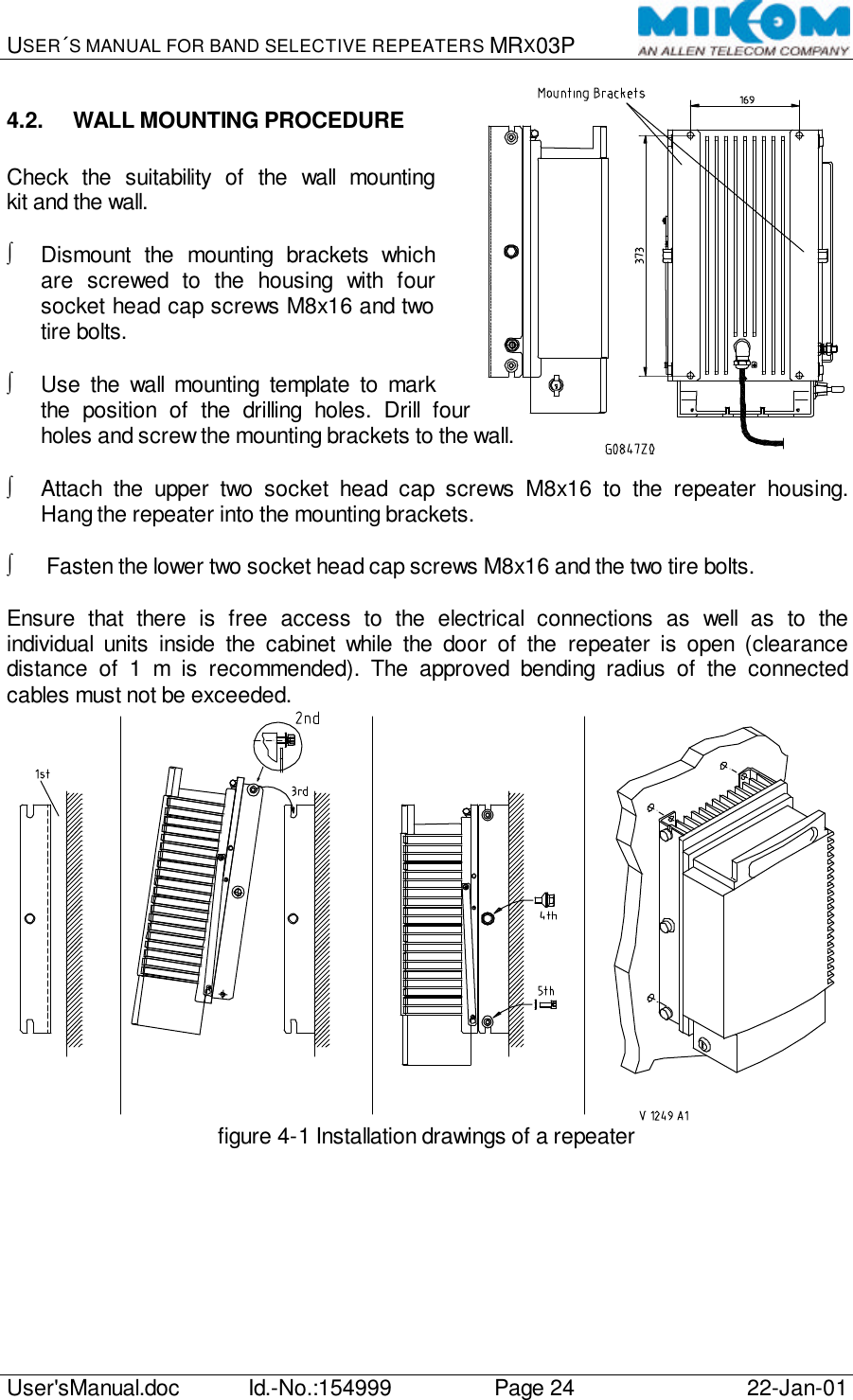 USER´S MANUAL FOR BAND SELECTIVE REPEATERS MRX03P   User&apos;sManual.doc Id.-No.:154999 Page 24 22-Jan-01  4.2. WALL MOUNTING PROCEDURE  Check the suitability of the wall mounting kit and the wall.  ∫ Dismount the mounting brackets which are screwed to the housing with four socket head cap screws M8x16 and two tire bolts.  ∫ Use the wall mounting template to mark the position of the drilling holes. Drill four holes and screw the mounting brackets to the wall.  ∫ Attach the upper two socket head cap screws M8x16 to the repeater housing. Hang the repeater into the mounting brackets.  ∫ Fasten the lower two socket head cap screws M8x16 and the two tire bolts.  Ensure that there is free access to the electrical connections as well as to the individual units inside the cabinet while the door of the repeater is open (clearance distance of 1 m is recommended). The approved bending radius of the connected cables must not be exceeded.  figure 4-1 Installation drawings of a repeater  