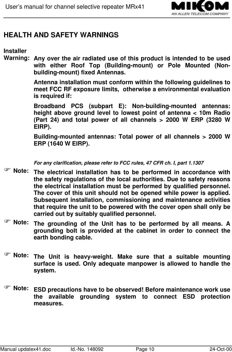 User’s manual for channel selective repeater MRx41Manual updatex41.doc Id.-No. 148092 Page 10 24-Oct-00HEALTH AND SAFETY WARNINGSInstallerWarning: Any over the air radiated use of this product is intended to be usedwith either Roof Top (Building-mount) or Pole Mounted (Non-building-mount) fixed Antennas.Antenna installation must conform within the following guidelines tomeet FCC RF exposure limits,  otherwise a environmental evaluationis required if:Broadband PCS (subpart E): Non-building-mounted antennas:height above ground level to lowest point of antenna &lt; 10m Radio(Part 24) and total power of all channels &gt; 2000 W ERP (3280 WEIRP).Building-mounted antennas: Total power of all channels &gt; 2000 WERP (1640 W EIRP).For any clarification, please refer to FCC rules, 47 CFR ch. I, part 1.1307F Note: The electrical installation has to be performed in accordance withthe safety regulations of the local authorities. Due to safety reasonsthe electrical installation must be performed by qualified personnel.The cover of this unit should not be opened while power is applied.Subsequent installation, commissioning and maintenance activitiesthat require the unit to be powered with the cover open shall only becarried out by suitably qualified personnel.F Note: The grounding of the Unit has to be performed by all means. Agrounding bolt is provided at the cabinet in order to connect theearth bonding cable.F Note: The Unit is heavy-weight. Make sure that a suitable mountingsurface is used. Only adequate manpower is allowed to handle thesystem.F Note: ESD precautions have to be observed! Before maintenance work usethe available grounding system to connect ESD protectionmeasures.
